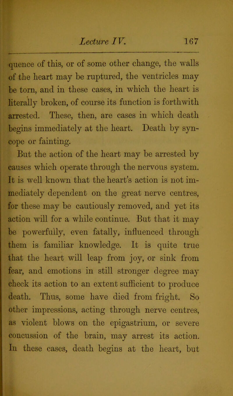 quence of this, or of some other change, the walls of the heart may be ruptured, the ventricles may be torn, and in these cases, in which the heart is literally broken, of course its function is forthwith arrested. These, then, are cases in which death begins immediately at the heart. Death by syn- cope or fainting. But the action of the heart may be arrested by causes which operate through the nervous system. It is well known that the heart’s action is not im- mediately dependent on the great nerve centres, for these may be cautiously removed, and yet its action will for a while continue. But that it may be powerfully, even fatally, influenced through them is familiar knowledge. It is quite true that the heart will leap from joy, or sink from fear, and emotions in still stronger degree may check its action to an extent sufficient to produce death. Thus, some have died from fright. So other impressions, acting through nerve centres, as violent blows on the epigastrium, or severe concussion of the brain, may arrest its action. In these cases, death begins at the heart, but