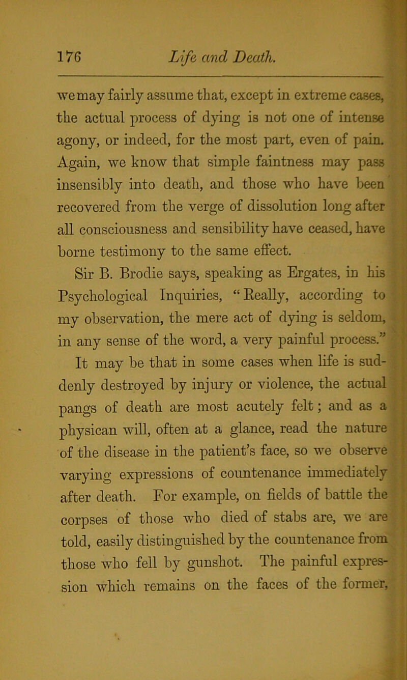 we may fairly assume that, except in extreme cases, the actual process of dying is not one of intense agony, or indeed, for the most part, even of pain. Again, we know that simple faintness may pass insensibly into death, and those who have been recovered from the verge of dissolution long after all consciousness and sensibility have ceased, have borne testimony to the same effect. Sir B. Brodie says, speaking as Ergates, in his Psychological Inquiries, “Really, according to my observation, the mere act of dying is seldom, in any sense of the word, a very painful process.” It may be that in some cases when life is sud- denly destroyed by injury or violence, the actual pangs of death are most acutely felt; and as a physican will, often at a glance, read the nature of the disease in the patient’s face, so we observe varying expressions of coimtenance immediately after death. For example, on fields of battle the corpses of those who died of stabs are, we are told, easily distinguished by the countenance from those who fell by gunshot. The painful expres- sion which remains on the faces of the former,