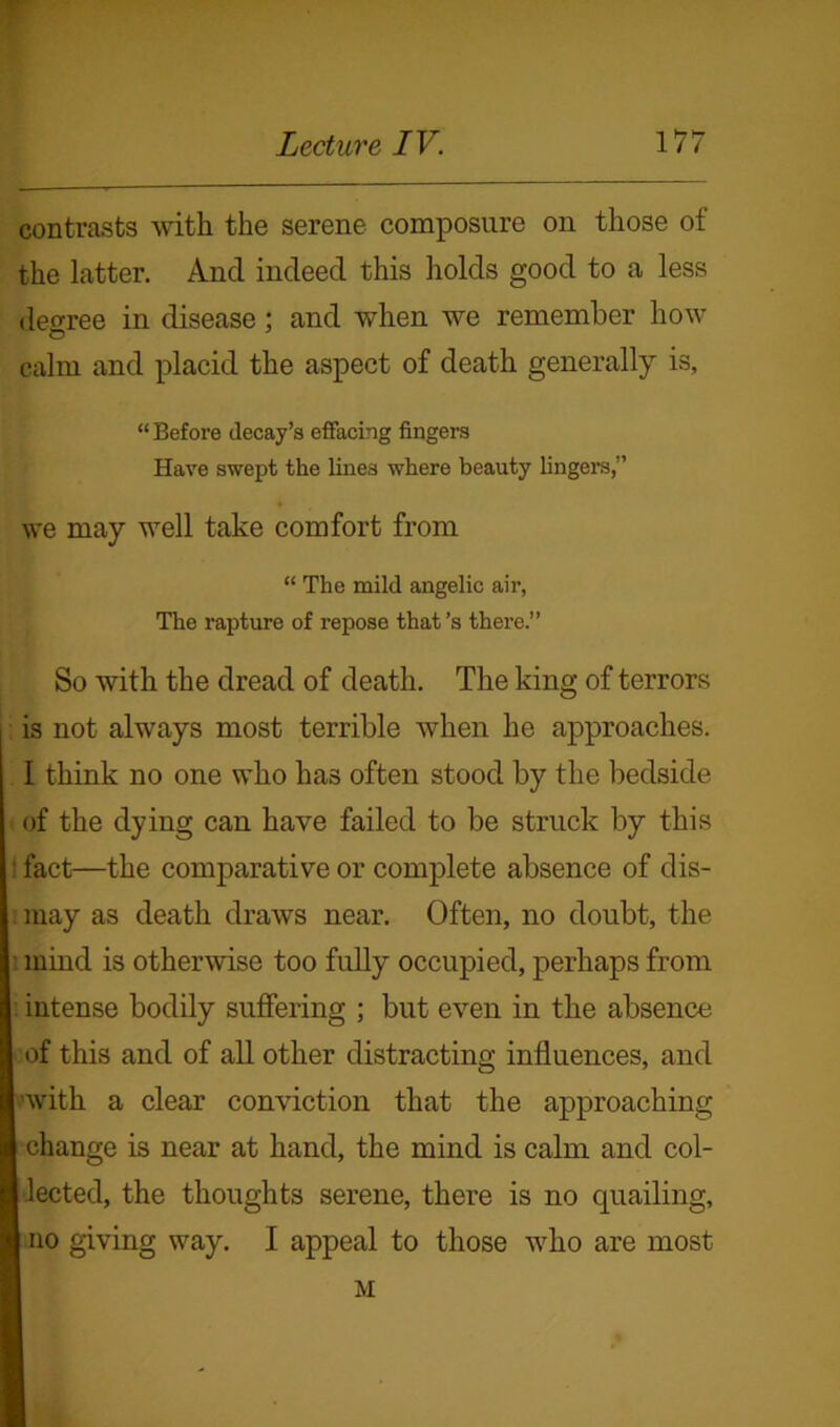 contrasts with the serene composure on those of the latter. And indeed this holds good to a less degree in disease; and when we remember how calm and placid the aspect of death generally is, “Before decay’s effacing fingers Have swept the lines where beauty lingers,” we may well take comfort from “ The mild angelic air, The rapture of repose that’s there.” So with the dread of death. The king of terrors is not always most terrible when he approaches. I think no one who has often stood by the bedside of the dying can have failed to be struck by this ■ fact—the comparative or complete absence of dis- may as death draws near. Often, no doubt, the mind is otherwise too fully occupied, perhaps from intense bodily suffering ; but even in the absence of this and of all other distracting influences, and with a clear conviction that the approaching I change is near at hand, the mind is calm and col- I lected, the thoughts serene, there is no quailing, | no giving way. I appeal to those who are most M