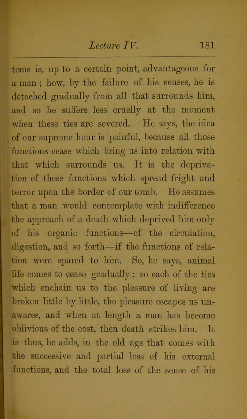 terns is, up to a certain point, advantageous for a man; how, by the failure of his senses, he is detached gradually from all that surrounds him, and so he suffers less cruelly at the moment when these ties are severed. He says, the idea of our supreme hour is painful, because all those functions cease which bring us into relation with that which surrounds us. It is the depriva- tion of these functions which spread fright and terror upon the border of our tomb. He assumes that a man would contemplate with indifference the approach of a death which deprived him only of his organic functions—of the circulation, digestion, and so forth—if the functions of rela- tion were spared to him. So, he says, animal life comes to cease gradually ; so each of the ties which enchain us to the pleasure of living are broken little by little, the pleasure escapes us un- awares, and when at length a man has become oblivious of the cost, then death strikes him. It is thus, he adds, in the old age that comes with the successive and partial loss of his external functions, and the total loss of the sense of his
