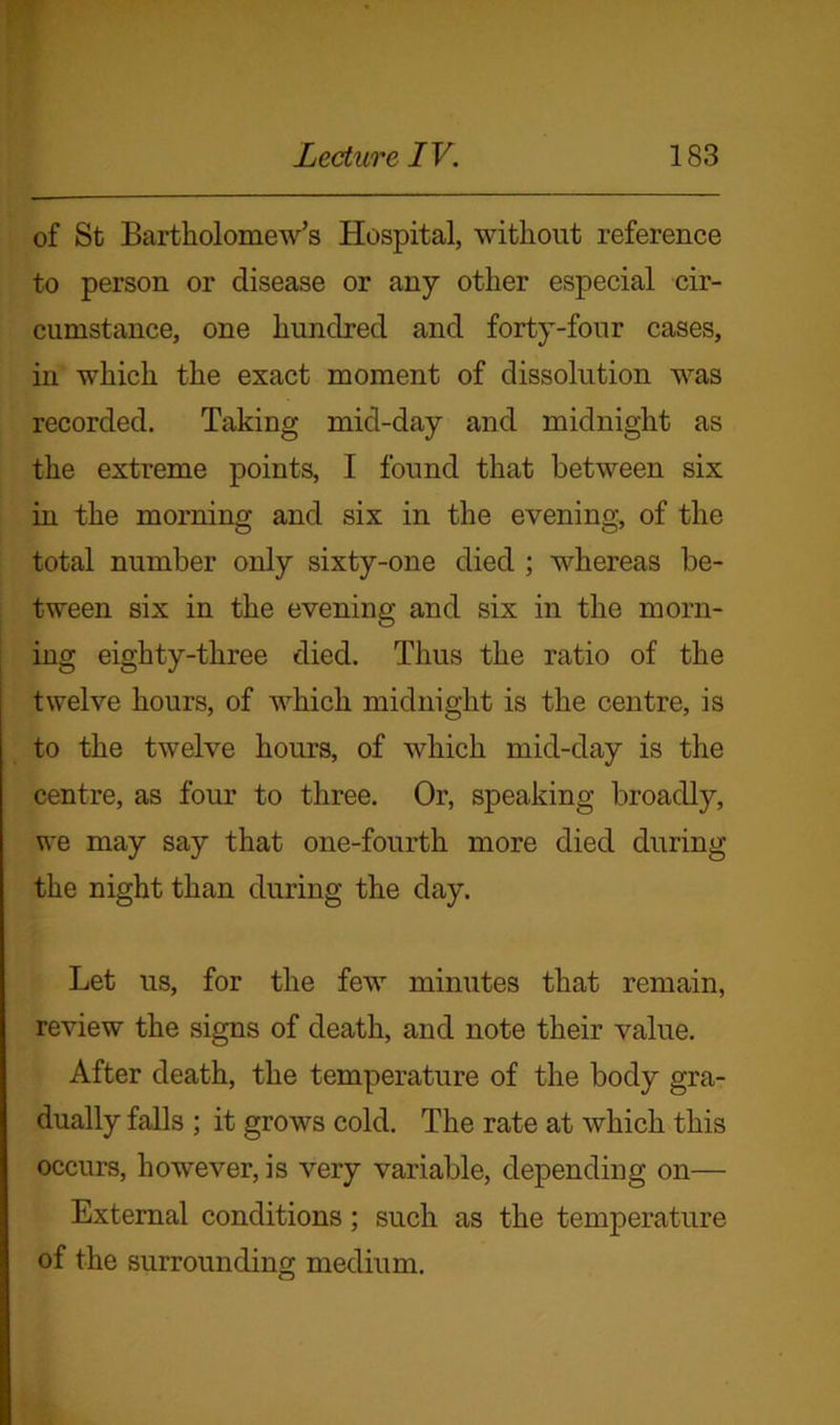 of St Bartholomew’s Hospital, without reference to person or disease or any other especial cir- cumstance, one hundred and forty-four cases, in which the exact moment of dissolution was recorded. Taking mid-day and midnight as the extreme points, I found that between six in the morning and six in the evening, of the total number only sixty-one died ; whereas be- tween six in the evening and six in the morn- ing eighty-three died. Thus the ratio of the twelve hours, of which midnight is the centre, is to the twelve hours, of which mid-day is the centre, as four to three. Or, speaking broadly, we may say that one-fourth more died during the night than during the day. Let us, for the few minutes that remain, review the signs of death, and note their value. After death, the temperature of the body gra- dually falls ; it grows cold. The rate at which this occurs, however, is very variable, depending on— External conditions; such as the temperature of the surrounding medium.