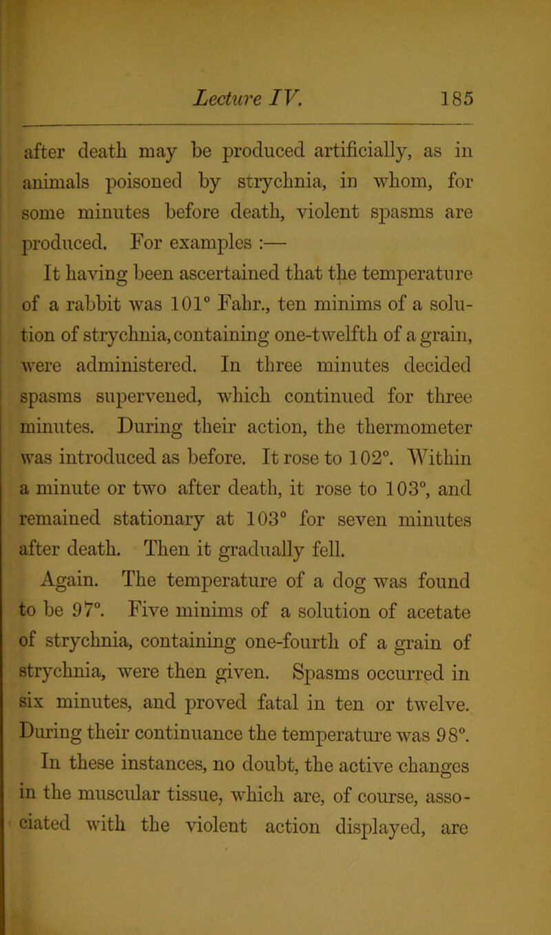 after death may be produced artificially, as in animals poisoned by strychnia, in whom, for some minutes before death, violent spasms are produced. For examples :— It having been ascertained that the temperature of a rabbit was 101° Fahr., ten minims of a solu- tion of strychnia, containing one-twelfth of a grain, were administered. In three minutes decided spasms supervened, which continued for three minutes. During their action, the thermometer was introduced as before. It rose to 102°. Within a minute or two after death, it rose to 103°, and remained stationary at 103° for seven minutes after death. Then it gradually fell. Again. The temperature of a dog was found to be 97°. Five minims of a solution of acetate of strychnia, containing one-fourth of a grain of strychnia, were then given. Spasms occurred in six minutes, and proved fatal in ten or twelve. During their continuance the temperature was 98°. In these instances, no doubt, the active changes in the muscular tissue, which are, of course, asso- ciated with the violent action displayed, are