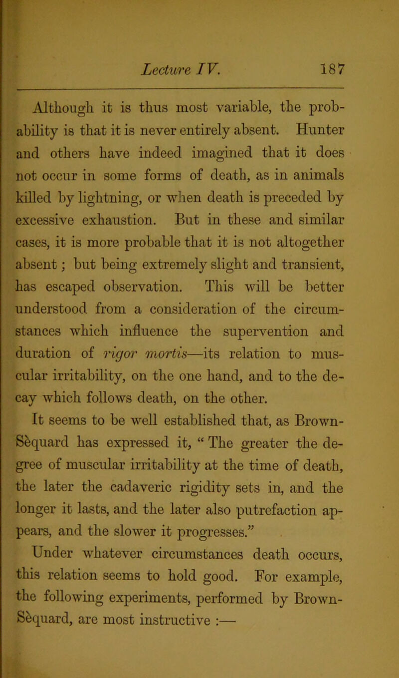 Although it is thus most variable, the prob- ability is that it is never entirely absent. Hunter and others have indeed imagined that it does not occur in some forms of death, as in animals killed by lightning, or when death is preceded by excessive exhaustion. But in these and similar cases, it is more probable that it is not altogether absent; but being extremely slight and transient, has escaped observation. This will be better understood from a consideration of the circum- stances which influence the supervention and duration of rigor mortis—its relation to mus- cular irritability, on the one hand, and to the de- cay which follows death, on the other. It seems to be well established that, as Brown- Sbquard has expressed it, “ The greater the de- gree of muscular irritability at the time of death, the later the cadaveric rigidity sets in, and the longer it lasts, and the later also putrefaction ap- pears, and the slower it progresses.” Under whatever circumstances death occurs, this relation seems to hold good. For example, the following experiments, performed by Brown- Sequard, are most instructive :—