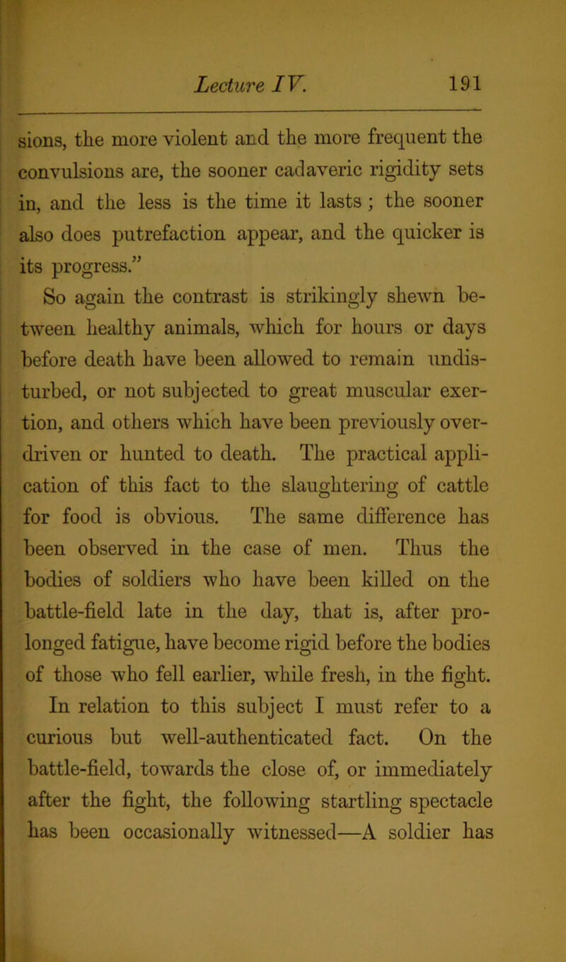 sions, the more violent and the more frequent the convulsions are, the sooner cadaveric rigidity sets in, and the less is the time it lasts; the sooner also does putrefaction appear, and the quicker is its progress.” So again the contrast is strikingly shewn be- tween healthy animals, which for hours or days before death have been allowed to remain undis- turbed, or not subjected to great muscular exer- tion, and others which have been previously over- driven or hunted to death. The practical appli- cation of this fact to the slaughtering of cattle for food is obvious. The same difference has been observed in the case of men. Thus the bodies of soldiers who have been killed on the battle-field late in the day, that is, after pro- longed fatigue, have become rigid before the bodies of those who fell earlier, while fresh, in the fight. In relation to this subject I must refer to a curious but well-authenticated fact. On the battle-field, towards the close of, or immediately after the fight, the following startling spectacle has been occasionally witnessed—A soldier has