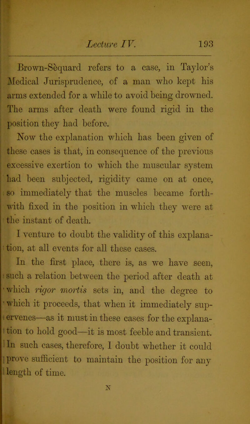 Brown-Sequard refers to a case, in Taylor’s Medical Jurisprudence, of a man who kept his arms extended for a while to avoid being drowned. The arms after death were found rigid in the position they had before. Now the explanation which has been given of these cases is that, in consequence of the previous excessive exertion to which the muscular system had been subjected, rigidity came on at once, so immediately that the muscles became forth- with fixed in the position in which they were at the instant of death. I venture to doubt the validity of this explana- tion, at all events for all these cases. In the first place, there is, as wre have seen, such a relation between the period after death at ■ wiiich rigor mortis sets in, and the degree to ' which it proceeds, that wrhen it immediately sup- ervenes—as it must in these cases for the explana- tion to hold good—it is most feeble and transient. In such cases, therefore, I doubt whether it could prove sufficient to maintain the position for any length of time. N