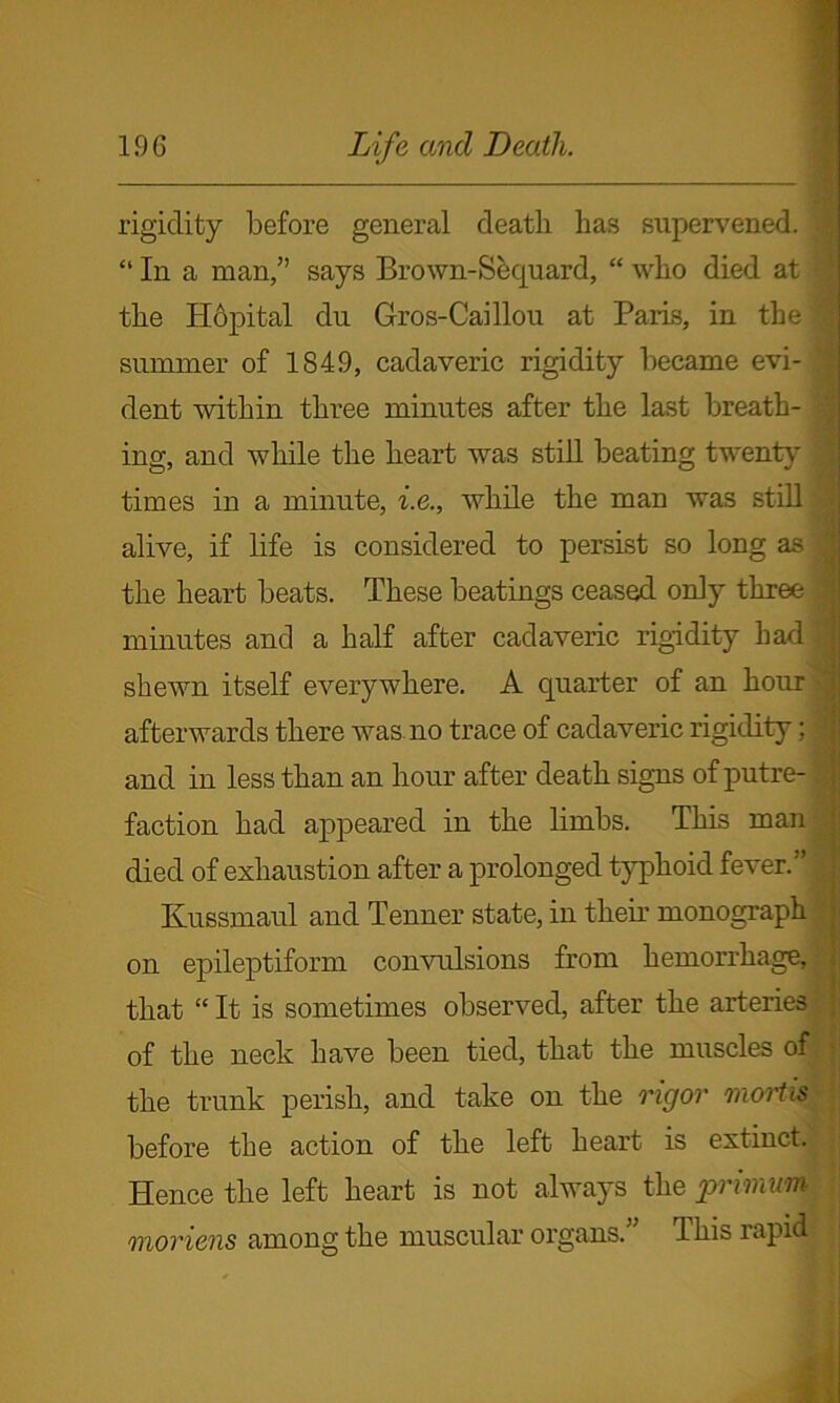 rigidity before general death has supervened. . “ In a man,” says Bro wn-Sequ ard, “ who died at the Hopital dn Gros-Caillou at Paris, in the | summer of 1849, cadaveric rigidity became evi- '] dent within three minutes after the last breath- ' ing, and while the heart was still beating twenty times in a minute, i.e., while the man was still ' alive, if life is considered to persist so long as the heart beats. These beatings ceased only three minutes and a half after cadaveric rigidity had i shewn itself everywhere. A quarter of an hour afterwards there was no trace of cadaveric rigidity; d and in less than an hour after death signs of putre- ; faction had appeared in the limbs. This man died of exhaustion after a prolonged typhoid fever.” j Kussmaul and Tenner state, in their monograph on epileptiform convulsions from hemorrhage, . that “ It is sometimes observed, after the arteries of the neck have been tied, that the muscles off; the trunk perish, and take on the rigor mortis before the action of the left heart is extinct. , Hence the left heart is not always the primum moriens among the muscular organs.” This rapid