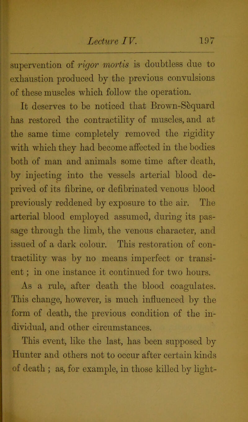 supervention of rigor mortis is doubtless due to exhaustion produced by the previous convulsions of these muscles which follow the operation. It deserves to be noticed that Brown-Sequard has restored the contractility of muscles, and at the same time completely removed the rigidity with which they had become affected in the bodies both of man and animals some time after death, by injecting into the vessels arterial blood de- prived of its fibrine, or defibrinated venous blood previously reddened by exposure to the air. The arterial blood employed assumed, during its pas- sage through the limb, the venous character, and issued of a dark colour. This restoration of con- tractility was by no means imperfect or transi- ent ; in one instance it continued for two hours. As a rule, after death the blood coagulates. This change, however, is much influenced by the form of death, the previous condition of the in- dividual, and other circumstances. This event, like the last, has been supposed by Hunter and others not to occur after certain kinds of death ; as, for example, in those killed by light-