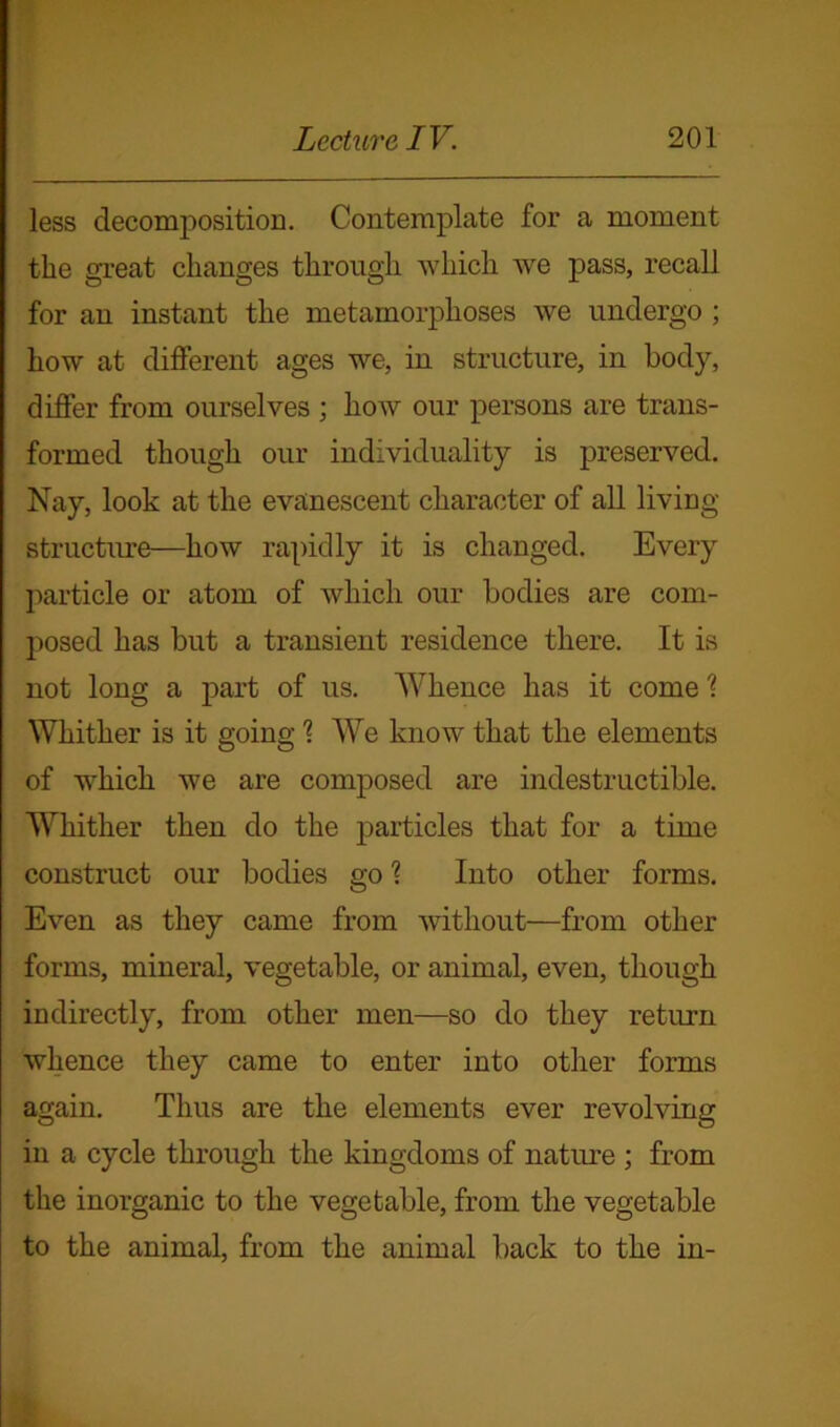 less decomposition. Contemplate for a moment the great changes through which we pass, recall for an instant the metamorphoses we undergo ; how at different ages we, in structure, in body, differ from ourselves ; how our persons are trans- formed though our individuality is preserved. Nay, look at the evanescent character of all living- structure—how rapidly it is changed. Every particle or atom of which our bodies are com- posed has but a transient residence there. It is not long a part of us. Whence has it come \ Whither is it going 1 We know that the elements of which we are composed are indestructible. Whither then do the particles that for a time construct our bodies go % Into other forms. Even as they came from without—from other forms, mineral, vegetable, or animal, even, though indirectly, from other men—so do they return whence they came to enter into other forms again. Thus are the elements ever revolving in a cycle through the kingdoms of nature ; from the inorganic to the vegetable, from the vegetable to the animal, from the animal back to the in-