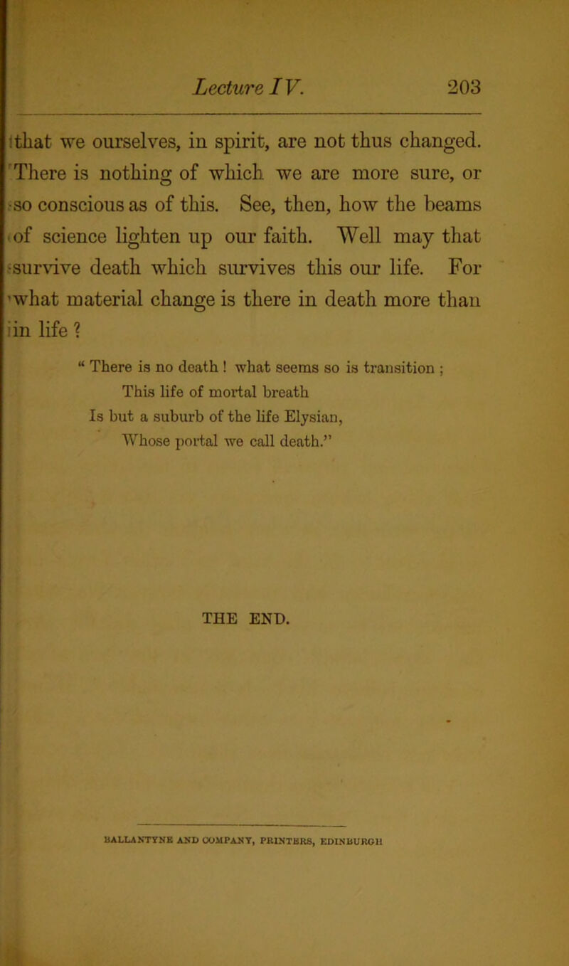 :that we ourselves, in spirit, are not thus changed. There is nothing of which we are more sure, or •so conscious as of this. See, then, how the beams • of science lighten up our faith. Well may that .'survive death which survives this our life. For ’what material change is there in death more than iin life ? “ There is no death ! what seems so is transition ; This life of mortal breath Is but a suburb of the life Elysian, Whose portal we call death.” THE END. BALLANTYNE AND COMPANY, PRINTERS, EDINBURGH