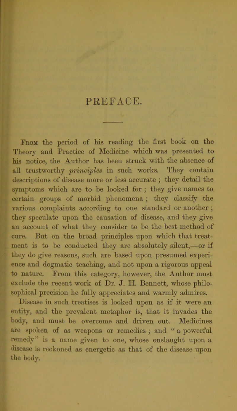 PREFACE. From the period of his reading the first book on the Theory and Practice of Medicine which was presented to his notice, the Author has been struck with the absence of all trustworthy principles in such works. They contain descriptions of disease more or less accurate ; they detail the symptoms which are to be looked for ; they give names to certain groups of morbid phenomena; they classify the various complaints according to one standard or another; they speculate upon the causation of disease, and they give an account of what they consider to be the best method of cure. But on the broad principles upon which that treat- ment is to be conducted they are absolutely silent,—or if they do give reasons, such are based upon presumed experi- ence and dogmatic teaching, and not upon a rigorous appeal to nature. From this category, however, the Author must exclude the recent work of Dr. J. H. Bennett, whose philo- sophical precision he fully appreciates and warmly admires. Disease in such treatises is looked upon as if it were an entity, and the prevalent metaphor is, that it invades the body, and must be overcome and driven out. Medicines are spoken of as weapons or remedies ; and “ a powerful remedy” is a name given to one, whose onslaught upon a disease is reckoned as energetic as that of the disease upon the body.