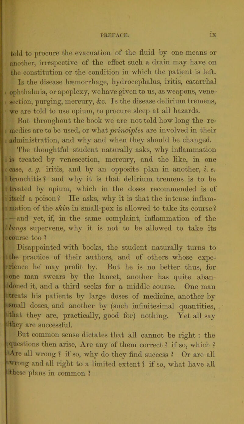 told to procure the evacuation of the fluid by one means or another, irrespective of the effect such a drain may have on the constitution or the condition in which the patient is left. Is the disease haemorrhage, hydrocephalus, iritis, catarrhal . ophthalmia, or apoplexy, we have given to us, as weapons, vene- : section, purging, mercury, &c. Is the disease delirium tremens, we are told to use opium, to procure sleep at all hazards. But throughout the book we are not told how long the re- medies are to be used, or what principles are involved in their administration, and why and when they should be changed. The thoughtful student naturally asks, why inflammation i is treated by venesection, mercuiy, and the like, in one (case, e. g. iritis, and by an opposite plan in another, i. e. I bronchitis 1 and why it is that delirium tremens is to be r treated by opium, which in the doses recommended is of i itself a poison 1 He asks, why it is that the intense inflarn- i mation of the skin in small-pox is allowed to take its course 1 and yet, if, in the same complaint, inflammation of the i lungs supervene, why it is not to be allowed to take its course too 1 Disappointed with books, the student naturally turns to the practice of their authors, and of others whose expe- rrience he' may profit by. But he is no better thus, for one man swears by the lancet, another has quite aban- doned it, and a third seeks for a middle course. One man trtreats his patients by large doses of medicine, another by Msmall doses, and another by (such infinitesimal quantities, 1 that they are, practically, good for) nothing. Yet all say they are successful. But common sense dictates that all cannot be right : the questions then arise, Are any of them correct 1 if so, which ? Are all wrong 1 if so, why do they find success 1 Or are all 'Wrong and all right to a limited extent 1 if so, what have all these plans in common 1