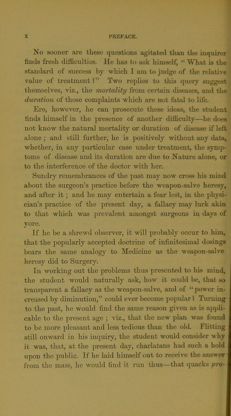 No sooner are these questions agitated than the inquirer finds fresh difficulties. He has to ask himself, “ What is the standard of success by which I am to judge of the relative value of treatment 1 ” Two replies to this query suggest themselves, viz., the mortality from certain diseases, and the duration of those complaints which are not fatal to life. Ere, however, he can prosecute these ideas, the student finds himself in the presence of another difficulty—he does not know the natural mortality or duration of disease if left alone; and still further, he is positively without any data, whether, in any particular case under treatment, the symp- toms of disease and its duration are due to Nature alone, or to the interference of the doctor with her. Sundry remembrances of the past may now cross his mind about the surgeon’s practice before the weapon-salve heresy, and after it; and he may entertain a fear lest, in the physi- cian’s practice of the present day, a fallacy may lurk akin to that which was prevalent amongst surgeons in days of yore. If he be a shrewd observer, it will probably occur to him, that the popularly accepted doctrine of infinitesimal dosings bears the same analogy to Medicine as the weapon-salve heresy did to Surgery. In working out the problems thus presented to his mind, the student would naturally ask, how it could be, that so transparent a fallacy as the weapon-salve, and of “ power in- creased by diminution,” could ever become popular? Turning to the past, he would find the same reason given as is appli- cable to the present age ; viz., that the new plan was found to be more pleasant and less tedious than the old. Flitting still onward in his inquiry, the student would consider why it was, that, at the present day, charlatans had such a hold upon the public. If he laid himself out to receive the answer from the mass, he would find it run thus—that quacks pro-