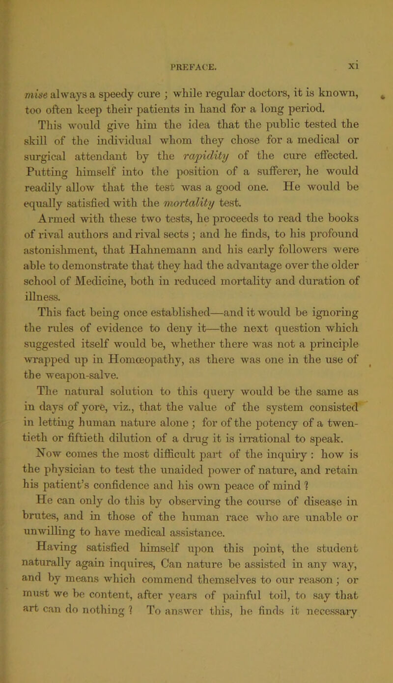 mine always a speedy cure ; while regular doctors, it is known, too often keep their patients in hand for a long period. This would give him the idea that the public tested the skill of the individual whom they chose for a medical or surgical attendant by the rapidity of the cure effected. Putting himself into the position of a sufferer, he would readily allow that the test was a good one. He would be equally satisfied with the mortality test. Armed with these two tests, he proceeds to read the books of rival authors and rival sects ; and he finds, to his profound astonishment, that Plahnemann and his early followers were able to demonstrate that they had the advantage over the older school of Medicine, both in reduced mortality and duration of illness. This fact being once established—and it woidd be ignoring the rules of evidence to deny it—the next question which suggested itself would be, whether there was not a principle wrapped up in Homoeopathy, as there was one in the use of the weapon-salve. The natural solution to this query would be the same as in days of yore, viz., that the value of the system consisted in letting human nature alone ; for of the potency of a twen- tieth or fiftieth dilution of a drug it is irrational to speak. Now comes the most difficult part of the inquiry : how is the physician to test the unaided power of nature, and retain his patient’s confidence and his own peace of mind 1 He can only do this by observing the course of disease in brutes, and in those of the human race who are unable or unwilling to have medical assistance. Having satisfied himself upon this point, the student naturally again inquires, Can natui’e be assisted in any way, and by means which commend themselves to our reason ; or must we be content, after years of painful toil, to say that art can do nothing 1 To answer this, he finds it necessary