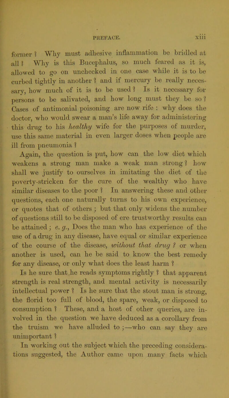 former 1 Why must adhesive inflammation be bridled at all 1 Why is tliis Bucephalus, so much feared as it is, allowed to go on unchecked in one case while it is to be curbed tightly in another ? and if mercury be really neces- sary, how much of it is to be used 1 Is it necessary for persons to be salivated, and how long must they be so 1 Cases of antimonial poisoning are now rife : why does the doctor, who would swear a man’s life away for administering this drug to his healthy wife for the purposes of murder, use this same material in even larger doses when people are ill from pneumonia 1 Again, the question is put, how can the low diet which weakens a strong man make a weak man strong ? how shall we justify to ourselves in imitating the diet of the poverty-stricken for the cure of the wealthy who have similar diseases to the poor 1 In answering these and other questions, each one naturally turns to his own experience, or quotes that of others ; but that only widens the number of questions still to be disposed of ere trustworthy results can be attained; e. g., Does the man who has experience of the use of a drug in any disease, have equal or similar experience of the course of the disease, without that drug ? or when another is used, can he be said to know the best remedy for any disease, or only what does the least harm 1 Is he sure that he reads symptoms rightly 1 that apparent strength is real strength, and mental activity is necessarily intellectual power 1 Is he sure that the stout man is strong, the florid too full of blood, the spare, weak, or disposed to consumption 1 These, and a host of other queries, are in- volved in the question we have deduced as a corollary from the truism we have alluded to ;—who can say they are unimportant 1 In working out the subject which the preceding considera- tions suggested, the Author came upon many facts which