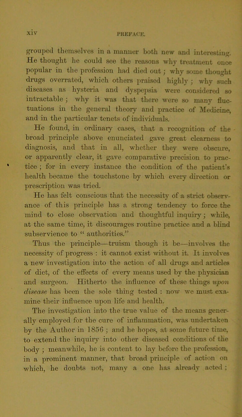 grouped themselves in a maimer both new and interesting. He thought lie could see the reasons why treatment once popular in the profession had died out; why some thought drugs overrated, which others praised highly ; why such diseases as hysteria and dyspepsia were considered so intractable ; why it was that there were so many fluc- tuations in the general theory and practice of Medicine, and in the particular tenets of individuals. He found, in ordinary cases, that a recognition of the broad principle above enunciated gave great clearness to diagnosis, and that in all, whether they were obscure, or apparently clear, it gave comparative precision to prac- tice ; for in every instance the condition of the patient’s health became the touchstone by which every direction or prescription was tried. He has felt conscious that the necessity of a strict observ- ance of this principle has a strong tendency to force the mind to close observation and thoughtful inquiry; while, at the same time, it discourages routine practice and a blind subservience to “ authorities.” Thus the principle—truism though it be—involves the necessity of progress : it cannot exist without it. It involves a new investigation into the action of all drugs and articles of diet, of the effects of every means used by the physician and surgeon. Hitherto the influence of these things upon disease has been the sole thing tested : now we must exa- mine their influence upon life and health. The investigation into the true value of the means gener- ally employed for the cure of inflammation, was undertaken by the Author in 1856 ; and he hopes, at some future time, to extend the inquiry into other diseased conditions of the body ; meanwhile, he is content to lay before the profession, in a prominent manner, that broad principle of action on which, he doubts not, many a one has already acted :