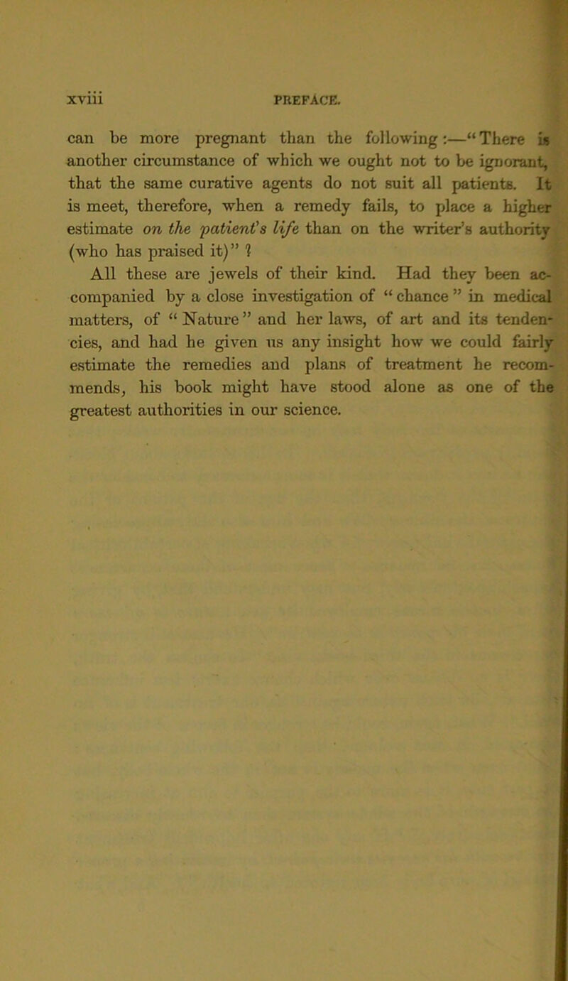 can be more pregnant than the following:—“There is another circumstance of which we ought not to be ignorant, that the same curative agents do not suit all patients. It is meet, therefore, when a remedy fails, to place a higher estimate on the patient's life than on the writer's authority (who has praised it)” 1 All these are jewels of their kind. Had they been ac- companied by a close investigation of “ chance ” in medical matters, of “Nature” and her laws, of art and its tenden- cies, and had he given us any insight how we could fairly estimate the remedies and plans of treatment he recom- mends, his book might have stood alone as one of the greatest authorities in our science.