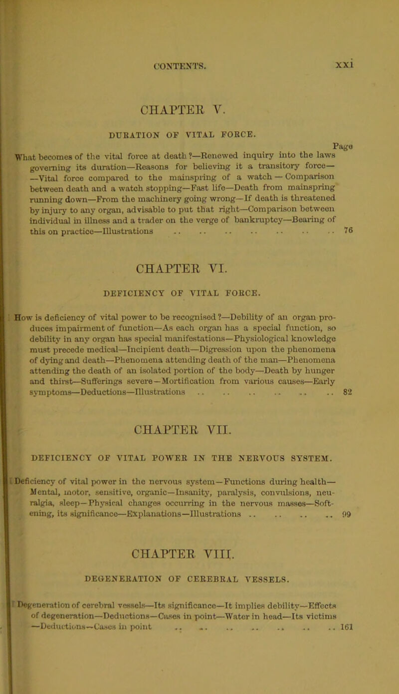 CHAPTER, V. DURATION OF VITAL FORCE. Pago What becomes of the vital force at death ’—Renewed inquiry into the laws governing its duration—Reasons for believing it a transitory force— —Vital force compared to the mainspring of a watch — Comparison between death and a watch stopping—Fast life—Death from mainspring running down—From the machinery going wrong—If death is threatened by injury to any organ, advisable to put that right—Comparison between individual in illness and a trader on the verge of bankruptcy—Bearing of this on practice—Illustrations .. . 76 CHAPTER VI. DEFICIENCY OF VITAL FORCE. How is deficiency of vital power to be recognised ?—Debility of an organ pro- duces impairment of function—As each organ has a special function, so debility in any organ has special manifestations—Physiological knowledge must precede medical—Incipient death—Digression upon the phenomena of dying and death—Phenomena attending death of the man—Phenomena attending the death of an isolated portion of the body—Death by hunger and thirst—Sufferings severe—Mortification from various causes—Early symptoms—Deductions—Illustrations 82 CHAPTER VII. DEFICIENCY OF VITAL POWER IN THE NERVOUS SYSTEM. i Deficiency of vital power in the nervous system—Functions during health— Mental, motor, sensitive, organic—Insanity, paralysis, convulsions, neu- ralgia, sleep—Physical changes occurring in the nervous masses—Soft- ening, its significance—Explanations—Illustrations <19 CHAPTER VIII. DEOENERATION OF CEREBRAL VESSELS. r Degeneration of cerebral vessels—Its significance—It implies debility—Effects of degeneration—Deductions—Cases in point—Water in head—Its victims Deductions—Cases in point „ «, „ „ „ „ ■. ,161