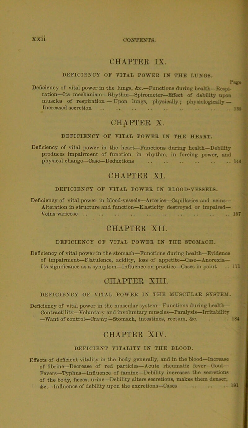 CHAPTER IX. DEFICIENCY OF VITAL POWER IN THE LUNGS. Page Deficiency of vital power in the lungs, &c.—Functions during health—Respi- ration—Its mechanism—Rhythm—Spirometer—Effect of debility upon muscles of respiration — Upon lungs, physically; physiologically — Increased secretion 135 CHAPTER X. DEFICIENCY OF VITAL POWER IN THE HEART. Deficiency of vital power in the heart—Functions during health—Debility produces impairment of function, in rhythm, in forcing power, and physical change—Case—Deductions 144 CHAPTER XI. DEFICIENCY OF VITAL POWER IN BLOOD-VESSELS. Deficiency of vital power in blood-vessels—Arteries—Capillaries and veins— Alteration in structure and fimction—Elasticity destroyed or impaired— Veins varicose 157 CHAPTER XII. DEFICIENCY OF VITAL POWER IN THE STOMACH. Deficiency of vital power in the stomach—Functions during health—Evidence of impairment—Flatulence, acidity, loss of appetite—Case—Anorexia— Its significance as a symptom—Influence on practice—Cases in point .. Ill CHAPTER XIII. DEFICIENCY OF VITAL POWER IN THE MUSCULAR SYSTEM. Deficiency of vital power in the muscular system—Functions during health— Contractility—Voluntary and involuntary muscles—Paralysis—Irritability —Want of control—Cramp—Stomach, intestines, rectum, &c 1S4 CHAPTER XIV. DEFICIENT VITALITY IN THE BLOOD. Effects of deficient vitality in the body generally, and in the blood—Increase of fibrine—Decrease of red particles—Acute rheumatic fever-Gout- Fevers—Typhus—Influence of famine—Debility increases the secretions of the body, feces, urine—Debility alters secretions, makes them denser, &c.—Influence of debility upon the excretions—Cases 191