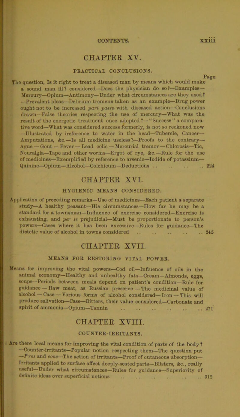 CHAPTER XV. PRACTICAL CONCLUSIONS. Pago Tho question, Is it right to treat a diseased man by means which would make a sound man ill? considered—Does the physician do so?—Examples— Mercury—Opium—Antimony—Under what circumstances are they used? —Prevalent ideas—Delirium tremens taken as an example—Drug power ought not to be increased pari paesv. with diseased action—Conclusions drawn—False theories respecting the use of mercury—What was tho result of the energetic treatment once adopted?—“Success” a compara- tive word—What was considered success formerly, is not so reckoned now —Illustrated by ireference to water in the head—Tubercle, Cancer— Amputations, &c.—Is all medicine useless?—Proofs to the contrary— Ague — Gout —Fever — Lead colic — Mercurial tremor—Chlorosis—Tic, Neuralgia—Tape and other worms—Ergot of rye, he.—Rule for the use of medicines—Exemplified by reference to arsenic—Iodide of potassium— Quinine—Opium—Alcohol—Colchicum—Deductions .. .. 224 CHAPTER XVI. HYGIENIC MEANS CONSIDERED. Application of preceding remarks—Use of medicines—Each patient a separate study—A healthy peasant—His circumstances—How far he may be a standard for a townsman—Influence of exercise considered—Exercise is exhausting, and per se prejudicial—Must be proportionate to person’s powers—Cases where it has been excessive—Rules for guidance—The dietetic value of alcohol in towns considered 245 CHAPTER XVII. MEANS FOR RESTORING VITAL POWER. Means for improving the vital powers—Cod oil—Influence of oils in the animal economy—Healthy and unhealthy fats—Cream—Almonds, eggs, soups—Periods between meals depend on patient’s condition—Rule for guidance — Raw meat, as Russian preserve — The medicinal value of alcohol — Case — Various forms of alcohol considered— Iron — This will produce salivation—Case—Bitters, their value considered—Carbonate and spirit of ammonia—Opium—Tannin .. .. 271 CHAPTER XVIII. COUNTER-IRRITANTS. Are there local means for improving the vital condition of parts of the body ? —Counter-irritants—Popular notion respecting them—The question put —Pros and cons—The action of irritants—Proof of cutaneous absorption— Irritants applied to surface affect deeply-seated parts—Blisters, <kc., really useful—Under what circumstances—Rules for guidance—Superiority of definite ideas over superficial notions 312