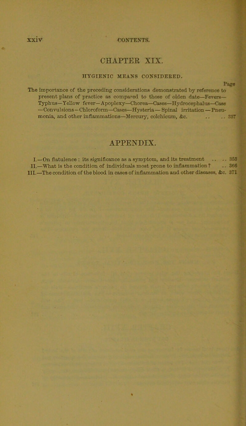 CHAPTER XIX. HYGIENIC MEANS CONSIDEEED. Page The importance of the preceding considerations demonstrated by reference to present plans of practice as compared to those of olden date—Fevers— Typhus—Yellow fever—Apoplexy—Chorea—Cases—Hydrocephalus—Case —Convulsions—Chloroform—Cases—Hysteria—Spinal irritation—Pneu- monia, and other inflammations—Mercury, colchicuro, Ac. .. .. 33T APPENDIX. I.—On flatulence : its significance as a symptom, and its treatment .. .. 353 II.—What is the condition of individuals most prone to inflammation ? .. 266 III.—The condition of the blood in cases of inflammation and other diseases, &c. 371