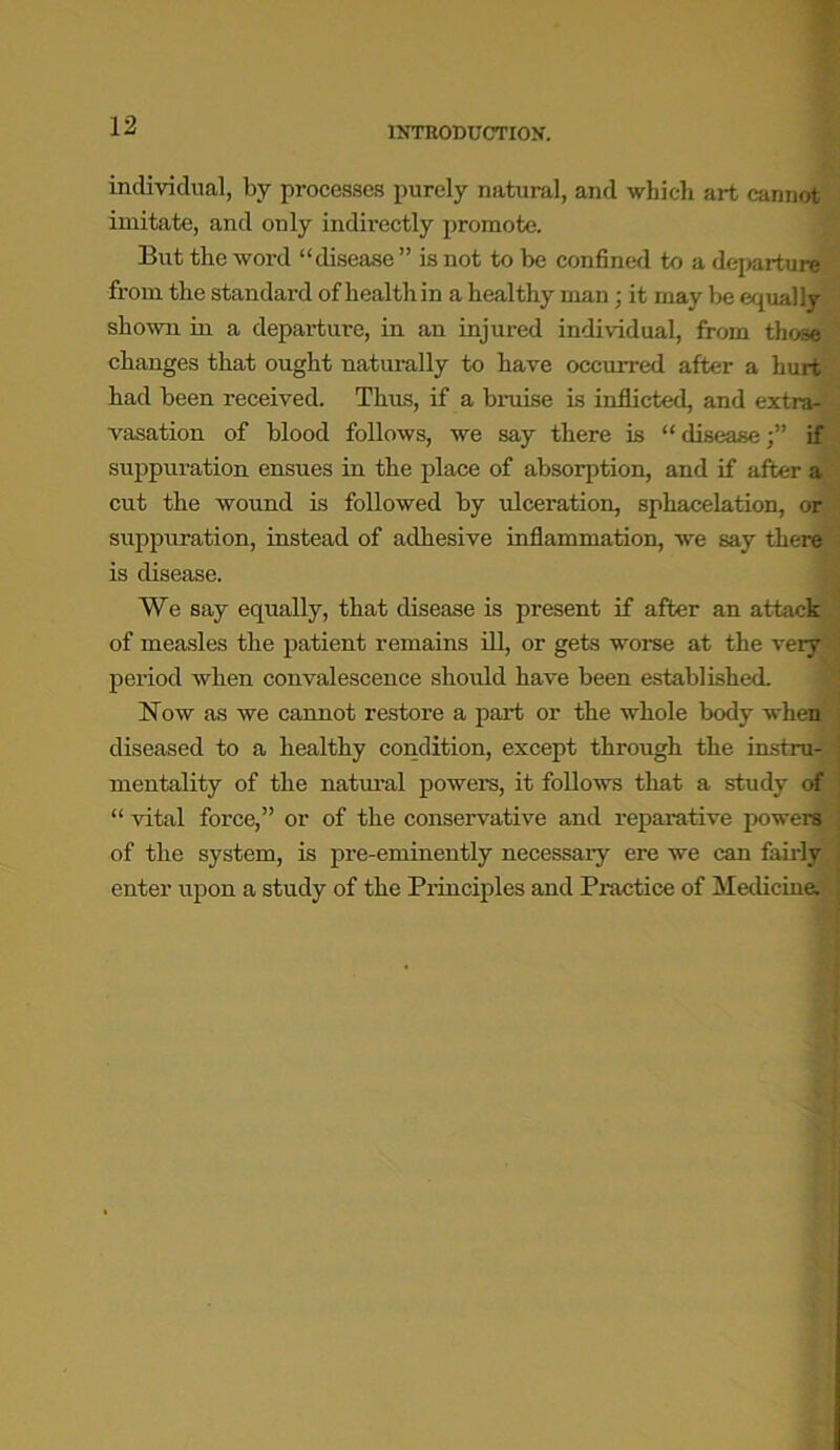 individual, by processes purely natural, and which art cannot imitate, and only indirectly promote. But the word “disease ” is not to be confined to a departure from the standard of health in a healthy man; it may be equally shown in a departure, in an injured individual, from those changes that ought naturally to have occurred after a hurt had been received. Thus, if a bruise is inflicted, and extras vasation of blood follows, we say there is “ diseaseif suppuration ensues in the place of absorption, and if after a 1 cut the wound is followed by ulceration, sphacelation, or suppuration, instead of adhesive inflammation, we say there is disease. We say equally, that disease is present if after an attack of measles the patient remains ill, or gets worse at the veiy period when convalescence should have been established. Now as we cannot restore a part or the whole body when diseased to a healthy condition, except through the instru- mentality of the natural powers, it follows that a study of “ vital force,” or of the conservative and reparative powers of the system, is pre-eminently necessaiy ere we can fairly enter upon a study of the Principles and Practice of Medicine.