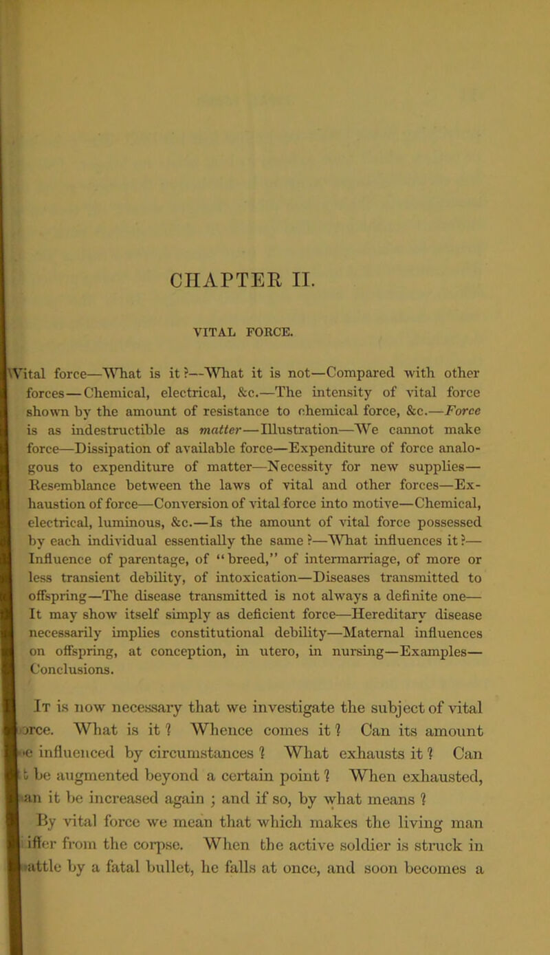 CHAPTER IT. VITAL FORCE. Wital force—What is it ?—What it is not—Compared with other forces—Chemical, electrical, &c.—The intensity of vital force shown by the amount of resistance to chemical force, &c.—Force is as indestructible as matter—Illustration—We cannot make force—Dissipation of available force—Expenditure of force analo- gous to expenditure of matter—Necessity for new supplies— Resemblance between the laws of vital and other forces—Ex- haustion of force—Conversion of vital force into motive—Chemical, electrical, luminous, &c.—Is the amount of vital force possessed by each individual essentially the same ?—What influences it ?— Influence of parentage, of “breed,” of intermarriage, of more or less transient debility, of intoxication—Diseases transmitted to offspring—The disease transmitted is not always a definite one— It may show itself simply as deficient force—Hereditary disease necessarily implies constitutional debility—Maternal influences on offspring, at conception, in utero, in nursing—Examples— Conclusions. It is now necessary that we investigate the subject of vital force. What is it 1 Whence comes it 1 Can its amount k<e influenced by circumstances 1 What exhausts it 1 Can [ t be augmented beyond a certain point 1 When exhausted, I an it be increased again ; and if so, by what means 1 By vital force we mean that which makes the living man i iffcr from the corpse. When the active soldier is struck in