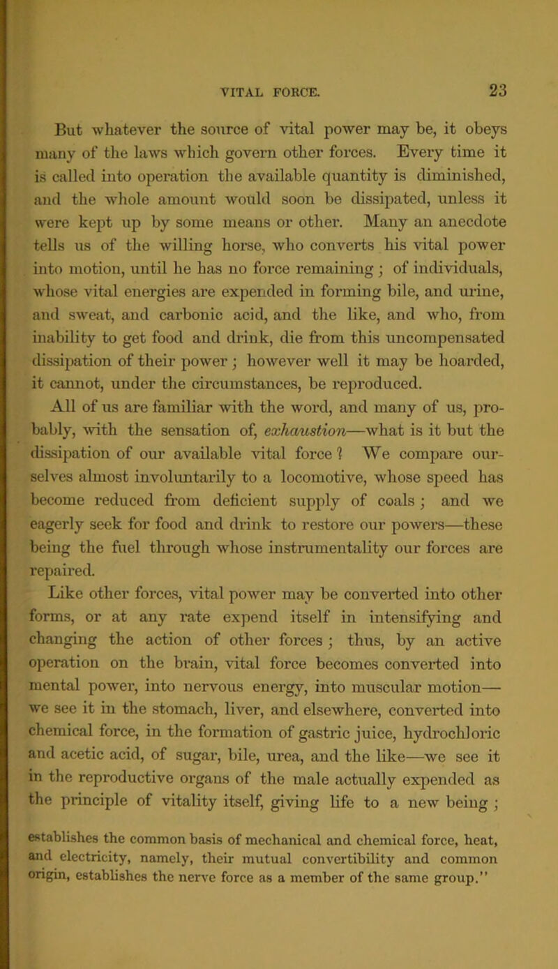 But whatever the source of vital power may be, it obeys many of the laws which govern other forces. Every time it is called into operation the available quantity is diminished, and the whole amount would soon be dissipated, unless it were kept up by some means or other. Many an anecdote tells us of the willing horse, who converts his vital power into motion, until he has no force remaining ; of individuals, whose vital energies are expended in forming bile, and urine, and sweat, and carbonic acid, and the like, and who, from inability to get food and drink, die from this uncompensated dissipation of their power ; however well it may be hoarded, it cannot, under the circumstances, be reproduced. All of us are familiar with the word, and many of us, pro- bably, with the sensation of, exhaustion—what is it but the dissipation of our available vital force 1 We compare our- selves almost involuntarily to a locomotive, whose speed has become reduced from deficient supply of coals ; and we eagerly seek for food and drink to restore our powers—these being the fuel through whose instrumentality our forces are repaired. Like other forces, vital power may be converted into other forms, or at any rate expend itself in intensifying and changing the action of other forces ; thus, by an active operation on the brain, vital force becomes converted into mental power, into nervous energy, into muscular motion— we see it in the stomach, liver, and elsewhere, converted into chemical force, in the formation of gastric juice, hydrochloric and acetic acid, of sugar, bile, urea, and the like—we see it in the reproductive organs of the male actually expended as the principle of vitality itself, giving life to a new being ; establishes the common basis of mechanical and chemical force, heat, and electricity, namely, their mutual convertibility and common origin, establishes the nerve force as a member of the same group.”