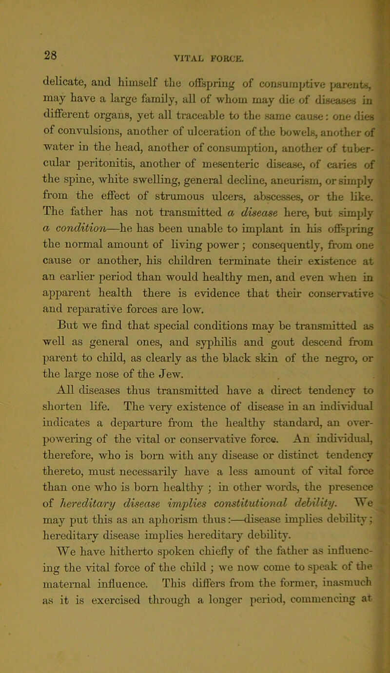 delicate, and himself the offspring of consumptive parents, may have a large family, all of whom may die of diseases in different organs, yet all traceable to the same cause: one dies of convulsions, another of ulceration of the bowels, another of water in the head, another of consumption, another of tuber- cular peritonitis, another of mesenteric disease, of caries of the spine, white swelling, general decline, aneurism, or simply from the effect of strumous ulcers, abscesses, or the like. The father has not transmitted a disease here, but simply a condition—he has been unable to implant in his offspring the normal amount of living power; consequently, from one cause or another, his children terminate their existence at an earlier period than would healthy men, and even when in apparent health there is evidence that their conservative and reparative forces are low. But we find that special conditions may be transmitted as woil as general ones, and syphilis and gout descend from parent to child, as clearly as the black skin of the negro, or the large nose of the Jew. All diseases thus transmitted have a direct tendency to shorten life. The veiy existence of disease in an individual indicates a departure from the healthy standard, an over- powering of the vital or conservative force. An individual, therefore, who is born with any disease or distinct tendency thereto, must necessarily have a less amount of vital force than one who is born healthy ; in other words, the presence of hereditary disease implies constitutional debility. We may put this as an aphorism thus:—disease implies debility; hereditary disease implies hereditary debility. We have hitherto spoken chiefly of the father as influenc- ing the vital force of the child ; we now come to speak of the maternal influence. This differs from the former, inasmuch as it is exercised through a longer period, commencing at