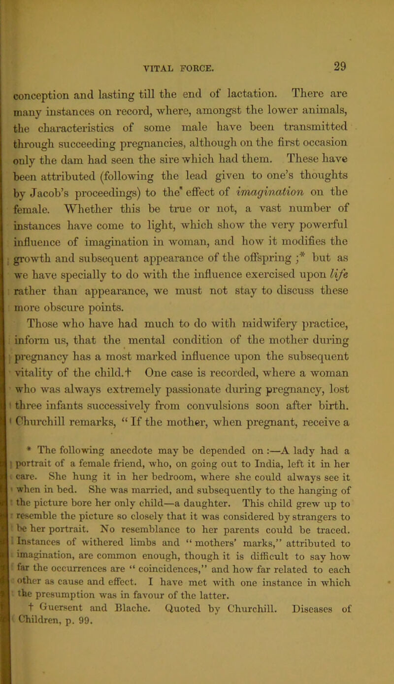 conception and lasting till the end of lactation. There are many instances on record, where, amongst the lower animals, the characteristics of some male have been transmitted through succeeding pregnancies, although on the first occasion only the dam had seen the sire which had them. These have been attributed (following the lead given to one’s thoughts by Jacob’s proceedings) to the effect of imagination on the female. Whether this be true or not, a vast number of instances have come to light, which show the very powerful influence of imagination in woman, and how it modifies the growth and subsequent appearance of the offspring ;* but as we have specially to do with the influence exercised upon life rather than appearance, we must not stay to discuss these more obscure points. Those who have had much to do with midwifery practice, inform us, that the mental condition of the mother during pregnancy has a most marked influence upon the subsequent vitality of the child, t One case is recorded, where a woman who was always extremely passionate during pregnancy, lost i three infants successively from convulsions soon after birth. • Churchill remarks, “ If the mother, when pregnant, receive a * The following anecdote may be depended on :—A lady had a I portrait of a female friend, who, on going out to India, left it in her > care. She hung it in her bedroom, where she could always see it when in bed. She was married, and subsequently to the hanging of • the picture bore her only child—a daughter. This child grew up to resemble the picture so closely that it was considered by strangers to be her portrait. No resemblance to her parents could he traced. I Instances of withered limbs and “ mothers’ marks,” attributed to imagination, are common enough, though it is difficult to say how far the occurrences are “ coincidences,” and how far related to each other as cause and effect. I have met with one instance in which the presumption was in favour of the latter. t Guersent and Blache. Quoted by Churchill. Diseases of 1 Children, p. 99.