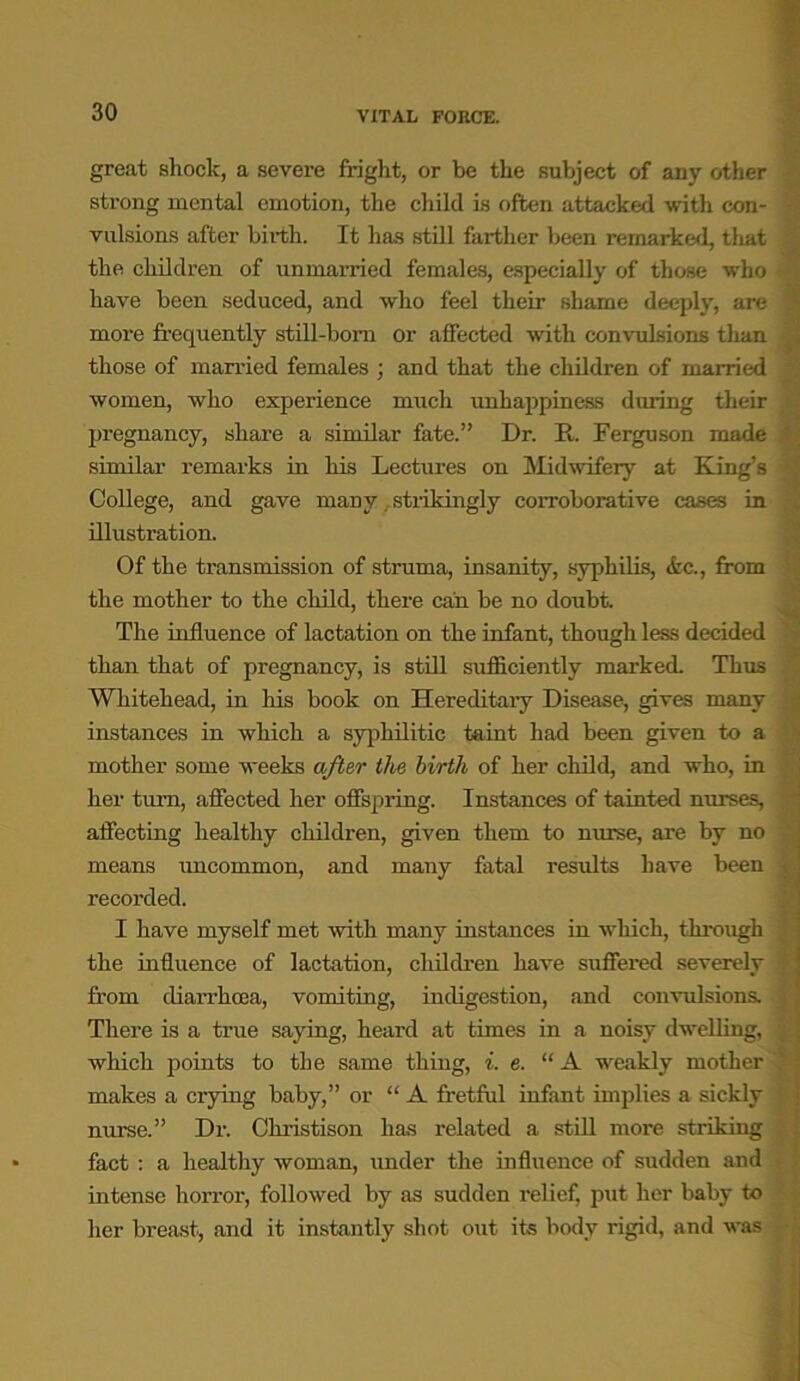 great shock, a severe fright, or be the subject of any other strong mental emotion, the child is often attacked with con- • vulsions after birth. It has still farther been remarked, that ; the children of unmarried females, especially of those who ' have been seduced, and who feel their shame deeply, are more frequently still-bom or affected with convulsions than those of married females ; and that the children of married women, who experience much unhappiness during their pregnancy, share a similar fate.” Dr. It. Ferguson made / similar remarks in his Lectures on Midwifery at King’s College, and gave many. strikingly corroborative cases in illustration. Of the transmission of struma, insanity, syphilis, &c., from the mother to the child, there can be no doubt. The influence of lactation on the infant, though less decided than that of pregnancy, is still sufficiently marked. Thus Whitehead, in his book on Hereditary Disease, gives many instances in which a syphilitic taint had been given to a mother some weeks after the birth of her child, and who, in her turn, affected her offspring. Instances of tainted nurses, affecting healthy children, given them to nurse, are by no means uncommon, and many fatal results have been i recorded. I have myself met with many instances in which, through the influence of lactation, children have suffered severely f from diarrhoea, vomiting, indigestion, and convulsions. There is a true saying, heard at times in a noisy dwelling, | which points to the same thing, i. e. “A weakly mother makes a crying baby,” or “ A fretful infant implies a sickly nurse.” Dr. Christison has related a still more striking fact : a healthy woman, under the influence of sudden and intense horror, followed by as sudden relief, put her baby to her breast, and it instantly shot out its body rigid, and was