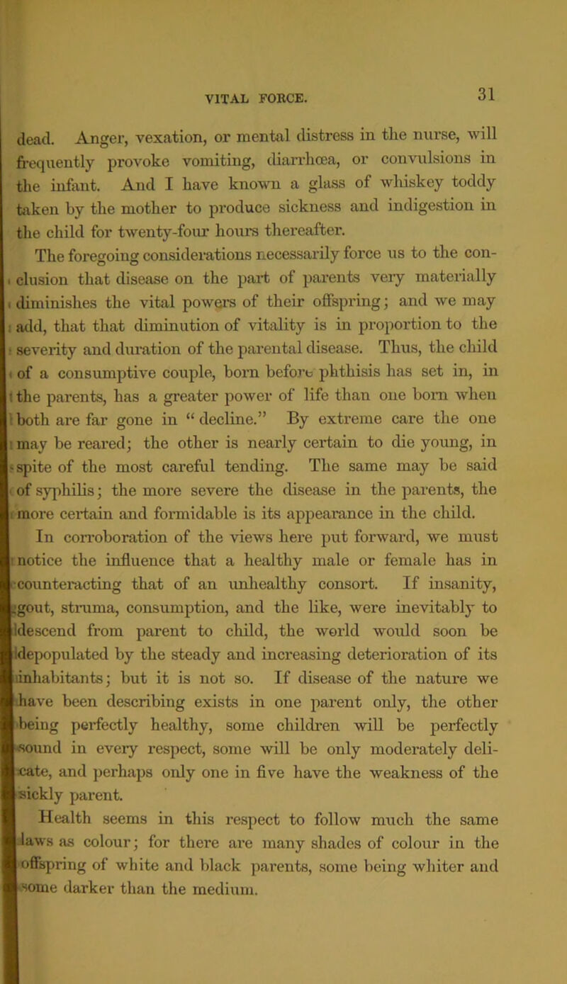 dead. Anger, vexation, or mental distress in the nurse, will frequently provoke vomiting, diarrhoea, or convulsions in the infant. And I have known a glass of whiskey toddy taken by the mother to produce sickness and indigestion in the child for twenty-four hours thereafter. The foregoing considerations necessarily force us to the con- . elusion that disease on the part of parents very materially i diminishes the vital powers of their offspring; and we may : add, that that diminution of vitality is in proportion to the • severity and duration of the parental disease. Thus, the child . of a consumptive couple, horn before phthisis has set in, in (the parents, has a greater power of life than one bom when 1 both are far gone in “ decline.” By extreme care the one 1 may be reared; the other is nearly certain to die young, in * spite of the most careful tending. The same may be said i of syphilis; the more severe the disease in the parents, the i more certain and formidable is its appearance in the child. In corroboration of the views here put forward, we must i notice the influence that a healthy male or female has in •counteracting that of an unhealthy consort. If insanity, .■gout, struma, consumption, and the like, were inevitably to Idescend from parent to child, the world would soon be Idepopulated by the steady and increasing deterioration of its inhabitants; but it is not so. If disease of the nature we have been describing exists in one parent only, the other being perfectly healthy, some children will be perfectly '•sound in every respect, some will be only moderately deli- cate, and perhaps only one in five have the weakness of the sickly parent. Health seems in this respect to follow much the same laws as colour; for there are many shades of colour in the offspring of white and black parents, some being whiter and some darker than the medium.