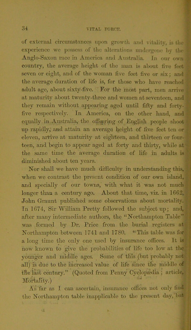 of external circumstances upon growth ami vitality, is the 1 experience we possess of the alterations undergone hy the i Anglo-Saxon race in America and Australia. In our own § country, the average height of the man is about five feet % seven or eight, and of the woman five feet five or six; and | the average duration of life is, for those who have reached § adult age, about sixty-five. For the most part, men arrive % at maturity about twenty-three and women at seventeen, and fp they remain without appearing aged until fifty and forty-■ five respectively. In America, on the other hand, and ■„ equally in Australia, the offspring of English people shoot ^ up rapidly,' and attain an average height of five feet ten or k eleven, arrive at maturity at eighteen, and thirteen or four- ® teen, and begin to appear aged at forty and thirty, while at the same time the average duration of life in adults is ' diminished about ten years. Nor shall we have much difficulty in understanding this, > when we contrast the present condition of our own island, and specially of our towns,’ with what it was not much longer than a centruy ago. About that time, viz. in 1662, , John Graunt published some observations about mortality. % In 1674, Sir William Pretty followed the subject up; and, after many intermediate author's, the “Northampton Table” j was formed by Dr. Price from the burial register’s at Northampton between 1741 and 1780. “This table was for: a long time the only one used by insurance offices. It is now known to give the probabilities of life too low at the younger and middle ages. Some of tins (but probably not all) is due to the increased value of life since the middle of tile last century.” (Quoted from Penny Cyclopaedia; article. Mortality.) As far as I can ascertain, insurance offices irot only find j the Northampton table inapplicable to the present day, but