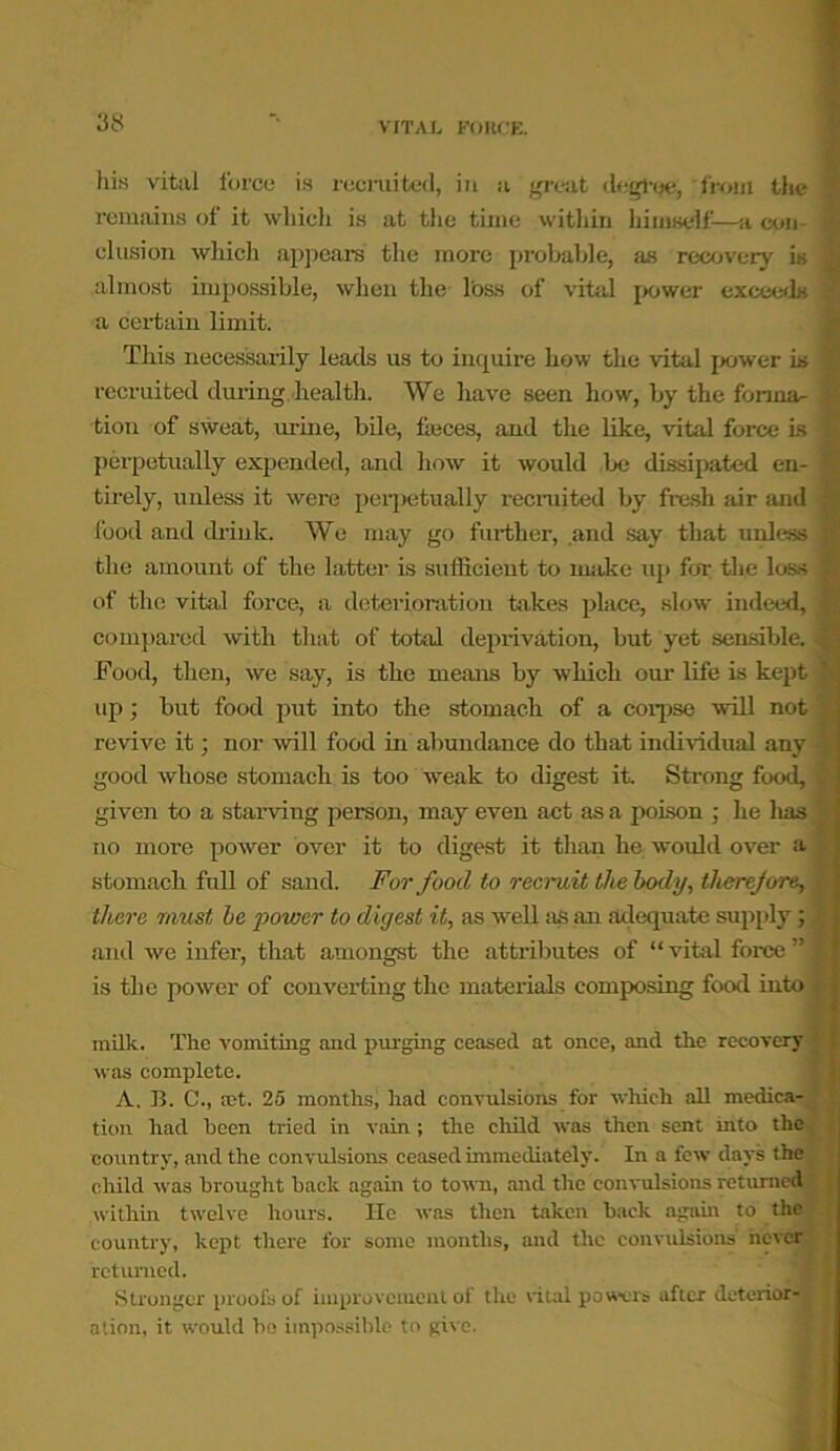 158 his vital force is recruited, in a great degree, from the remains of it which is at the time within himself-—a con- elusion which appears the more probable, as recovery is almost impossible, when the l’oss of vital power exceeds a certain limit. This necessarily leads us to inquire how the vital power is recruited during health. We have seen how, by the format tion of sweat, urine, bile, fasces, and the like, vital force is perpetually expended, and how it would be dissipated en- tirely, unless it were perpetually recruited by fresh air and food and drink. We may go further, and say that unless the amount of the latter is sufficient to make up for the loss of the vital force, a deterioration takes place, slow indeed, compared with that of total deprivation, but yet sensible, i Food, then, we say, is the means by which our life is kept up; but food put into the stomach of a corpse will not revive it; nor will food in abundance do that individual any good whose stomach is too weak to digest it. Strong food, given to a starving person, may even act as a poison ; he lias no more power over it to digest it than he would over a stomach full of sand. For food to recruit the body, there jure, | there must be power to digest it, as well as an adequate supply; ' and we infer, that amongst the attributes of “ vital force ” is the power of converting the materials composing food into milk. The vomiting and purging ceased at once, and the recovery was complete. A. B. C., let. 25 months, had convulsions for which all medica- tion had been tried in vain; the child was then sent into the country, and the convulsions ceased immediately. In a few days the child was brought hack again to town, and the convulsions returned within twelve hours. He was then taken back again to the country, kept there for some months, and the convulsions never returned. Stronger proofs of improvement of the vital powers after deterior-j ; ation, it would be impossible to give.