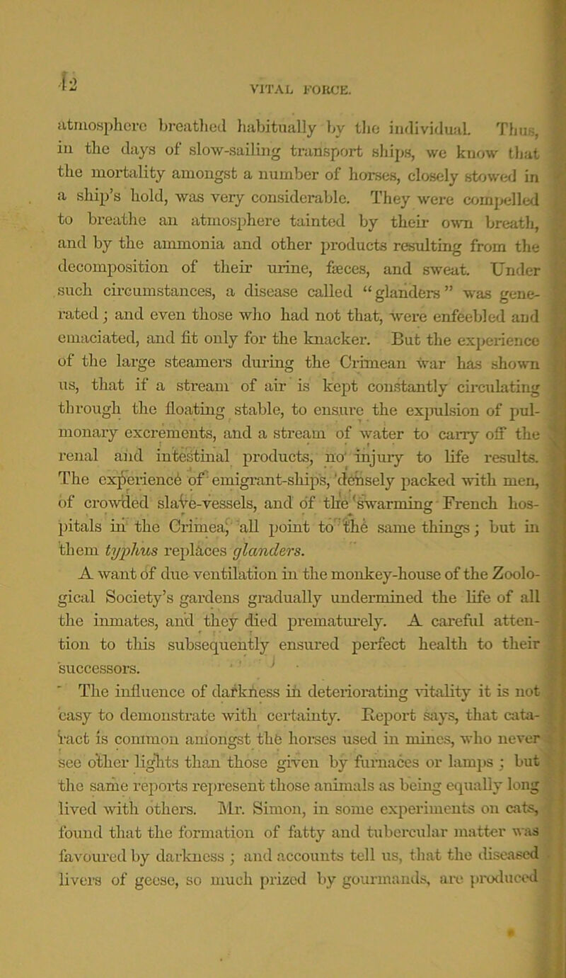 ■1-2 VITAL FORCE. atmosphere breathed habitually by the individual Thus, 1 iu the days of slow-sailing transport ships, we know that 1 the mortality amongst a number of horses, closely stowed in a ship’s hold, was very considerable. They were compelled \ to breathe an atmosphere tainted by their own breath, and by the ammonia and other products resulting from the ; decomposition of their urine, faces, and sweat. Under I such circumstances, a disease called “glanders” was gene- I rated; and even those who had not that, were enfeebled and 1 emaciated, and lit only for the knacker. But the experience j of the large steamers during the Crimean war has shown i us, that if a stream of air is kept constantly circulating J through the floating stable, to ensure the expulsion of pul- - monary excrements, and a stream of water to carry off the 1 renal and intestinal products, no' injury to life results. \ The experience of emigrant-ships, 'densely [lacked with men, of crowded si aVe-vessels, and of the'swarming French kos- j pitals in the Crimea^ all point to the same things; but in them typhus replaces glanders. A want Of due ventilation in the monkey-house of the Zoolo- '/ gical Society’s gardens gradually undermined the life of all the inmates, and they died prematurely. A careful atten- i tion to this subsequently ensured perfect health to their successors. The influence of darkness in deteriorating vitality it is not easy to demonstrate with certainty. Report says, that cata- I Tact is common amongst the horses used in mines, who never : see other lights than those given by furnaces or lamps : but the same repoi’ts represent those animals as being equally long lived with others. Sir. Simon, in some experiments on cats, found that the formation of fatty and tubercular matter was favoured by darkness ; and accounts tell us, that the diseased - livers of geese, so much prized by gourmands, are produced