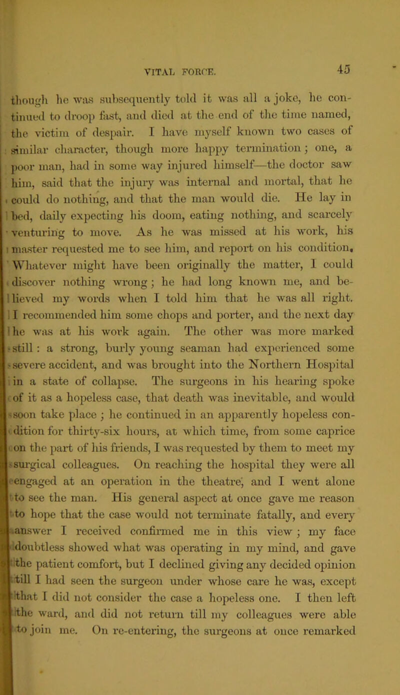 though he was subsequently told it was all a joke, he con- tinued to droop fast, and died at the end of the time named, the victim of despair. I have myself known two cases of similar character, though more happy termination; one, a poor man, had in some way injured himself—the doctor saw him, said that the injury was internal and mortal, that he could do nothiug, and that the man would die. He lay in bed, daily expecting his doom, eating nothing, and scarcely venturing to move. As he was missed at his work, his 1 master requested me to see him, and report on his condition, ’ Whatever might have been originally the matter, I could discover nothing wrong ; he had long known me, and be- lieved my words when I told him that he was all right. I recommended him some chops and porter, and the next day he was at his work again. The other was more marked still : a strong, burly young seaman had experienced some severe accident, and was brought into the Northern Hospital in a state of collapse. The surgeons in his hearing spoke of it as a hopeless case, that death was inevitable, and would soon take place ; he continued in an apparently hopeless con- dition for thirty-six hours, at which time, from some caprice on the part of his friends, I was requested by them to meet my ■surgical colleagues. On reaching the hospital they were all engaged at an operation in the theatre, and I went alone to see the man. His general aspect at once gave me reason to hope that the case would not terminate fatally, and every answer I received confirmed me in this view ; my face doubtless showed what was operating in my mind, and gave the patient comfort, but I declined giving any decided opinion till I had seen the surgeon under whose care he was, except that I did not consider the case a hopeless one. I then left the ward, and did not return till my colleagues were able to join me. On re-entering, the surgeons at once remarked