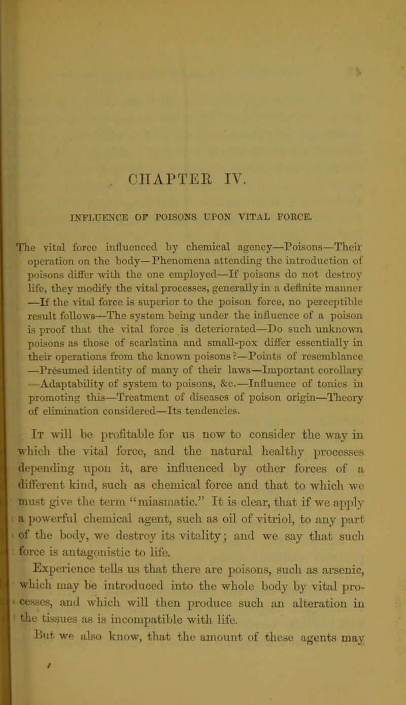 . CHAPTER IY. INFLUENCE OF POISONS UPON VITAL FORCE. The vital force influenced by chemical agency—Poisons—Their operation on the body—Phenomena attending the introduction of poisons differ with the one employed—If poisons do not destroy life, they modify the vital processes, generally in a definite maimer —If the vital force is superior to the poison force, no perceptible result follows—The system being under the influence of a poison is proof that the vital force is deteriorated—Do such unknown poisons as those of scarlatina and small-pox differ essentially in their operations from the known poisons ?—Points of resemblance —Presumed identity of many of their laws—Important corollary —Adaptability of system to poisons, &c.—Influence of tonics in promoting this—Treatment of diseases of poison origin—Theory of elimination considered—Its tendencies. It will be profitable for us now to consider the way in which the vital force, and the natural healthy processes depending upon it, are influenced by other forces of a different kind, such as chemical force and that to which we must give the term “miasmatic.” It is clear, that if we apply a powerful chemical agent, such as oil of vitriol, to any part of the body, we destroy its vitality; and we say that such force is antagonistic to life. Experience tells us that there are poisons, such as arsenic, which may be introduced into the whole body by vital pro- < cesses, and which will then produce such an alteration in ' the tissues as is incompatible with life. But we also know, that the amount of these agents may