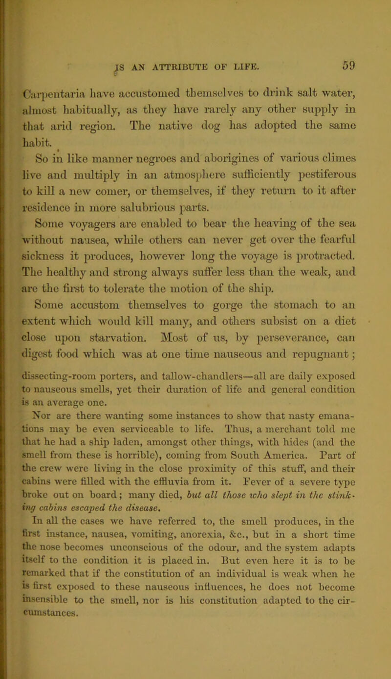 Carpentaria have accustomed themselves to drink salt water, almost habitually, as they have rarely any other supply in that arid region. The native dog has adopted the same habit. So in like manner negroes and aborigines of various climes live and midtiply in an atmosphere sufficiently pestiferous to kill a new comer, or themselves, if they return to it after residence in more salubrious parts. Some voyagers are enabled to bear the heaving of the sea without nausea, while others can never get over the fearful sickness it produces, however long the voyage is protracted. The healthy and strong always suffer less than the weak, and are the first to tolerate the motion of the ship. Some accustom themselves to gorge the stomach to an extent which would kill many, and others subsist on a diet close upon starvation. Most of us, by perseverance, can digest food which was at one time nauseous and repugnant; dissecting-room porters, and tallow-chandlers—all are daily exposed to nauseous smells, yet their duration of life and general condition is an average one. Nor are there wanting some instances to show that nasty emana- tions may be even serviceable to life. Thus, a merchant told me that he had a ship laden, amongst other things, with hides (and the smell from these is horrible), coming from South America. Part of the crew were living in the close proximity of this stuff, and their cabins were filled with the effluvia from it. Fever of a severe type broke out on board; many died, but all those who slept in the stink- ing cabins escaped the disease. In all the cases we have referred to, the smell produces, in the first instance, nausea, vomiting, anorexia, &c., but in a short time the nose becomes unconscious of the odour, and the system adapts itself to the condition it is placed in. But even here it is to be remarked that if the constitution of an individual is weak when he is first exposed to these nauseous influences, he does not become insensible to the smell, nor is his constitution adapted to the cir- cumstances.