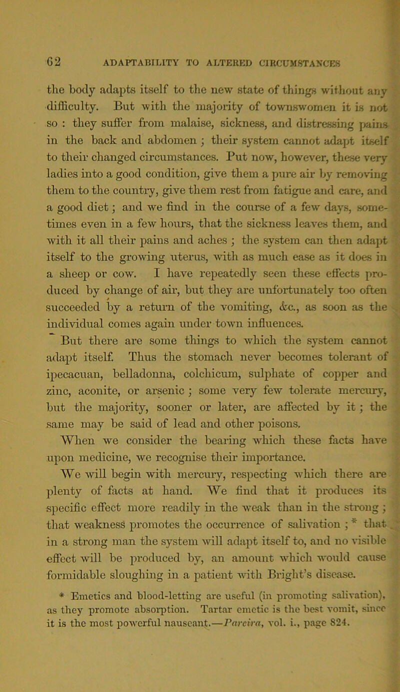 tlie body adapts itself to the new state of things without any difficulty. But with the majority of townswomen it is not so : they suffer from malaise, sickness, and distressing pains in the hack and abdomen ; their system cannot adapt itself to their changed circumstances. Put now, however, these very ladies into a good condition, give them a pure air by removing them to the country, give them rest from fatigue and care, and a good diet; and we find in the course of a few days, some- times even in a few hours, that the sickness leaves them, and with it all their pains and aches ; the system can then adapt itself to the growing uterus, with as much ease as it does in a sheep or cow. I have repeatedly seen these effects pro- duced by change of air, hut they are unfortunately too often succeeded by a return of the vomiting, &c., as soon as the individual comes again under town influences. But there are some things to which the system cannot adapt itself. Thus the stomach never becomes tolerant of ipecacuan, belladonna, colchicum, sulphate of copper and zinc, aconite, or arsenic ; some very few tolerate mercury, but the majority, sooner or later, are affected by it; the same may be said of lead and other poisons. When we consider the bearing which these facts have upon medicine, we recognise their importance. We will begin with mercury, respecting which there are plenty of facts at hand. We find that it produces its specific effect more readily in the weak than in the strong; that weakness promotes the occurrence of salivation ; * that in a strong man the system will adapt itself to, and no visible effect will be produced by, an amount which would cause formidable sloughing in a patient with Bright’s disease. * Emetics and blood-letting are useful (in promoting salivation), as they promote absorption. Tartar emetic is the best vomit, since it is the most powerful nauseant.—Parcira, vol. i., page 824.