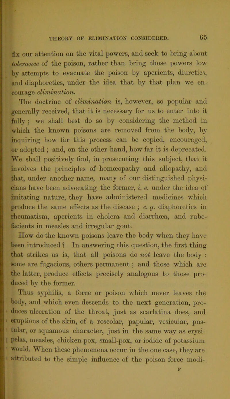 G5 fix our attention on the vital powers, and seek to bring about tolerance of the poison, rather than bring those powers low by attempts to evacuate the poison by aperients, diuretics, and diaphoretics, under the idea that by that plan we en- courage elimination. The doctrine of elimination is, however, so popular and generally received, that it is necessary for us to enter into it folly ; we shall best do so by considering the method in which the known poisons are removed from the body, by inquiring how far this process can be copied, encouraged, or adopted ; and, on the other hand, how far it is deprecated. We shall positively find, in prosecuting this subject, that it involves the principles of homoeopathy and allopathy, and that, under another name, many of our distinguished physi- cians have been advocating the former, i. e. under the idea of imitating nature, they have administered medicines which produce the same effects as the disease ; e. g. diaphoretics in rheumatism, aperients in cholera and diarrhoea, and rube- facients in measles and irregular gout. How do the known poisons leave the body when they have been introduced 1 In answering this question, the first thing that strikes us is, that all poisons do not leave the body : some are fugacious, others permanent; and those which are the latter, produce effects precisely analogous to those pro- duced by the former. Thus syphilis, a force or poison which never leaves the body, and which even descends to the next generation, pro- duces ulceration of the throat, just as scarlatina does, and eruptions of the skin, of a roseolar, papular, vesicidar, pus- tular, or squamous character, just in the same way as erysi- pelas, measles, chicken-pox, small-pox, or iodide of potassium would. When these phenomena occur in the one case, they are atti-ibuted to the simple influence of the poison force modi-