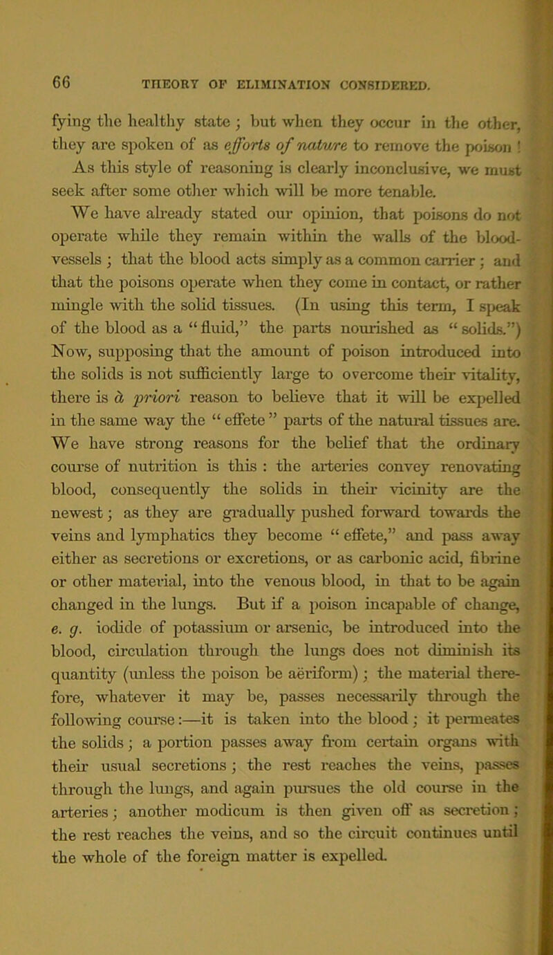 fying the healthy state ; but when they occur in the other, they are spoken of as efforts of nntwe to remove the poison ! As this style of reasoning is clearly inconclusive, we must seek after some other which will be more tenable. We have already stated our opinion, that poisons do not operate while they remain within the walls of the blood- vessels ; that the blood acts simply as a common earner ; aud that the poisons operate when they come in contact, or rather mingle with the solid tissues. (In using this term, I speak of the blood as a “ fluid,” the parts nourished as “ solids.”) Now, supposing that the amount of poison introduced into the solids is not sufficiently large to overcome their vitality, there is ct priori reason to believe that it will be expelled in the same way the “ effete ” parts of the natural tissues are. We have strong reasons for the belief that the ordinary course of nutrition is this : the arteries convey renovating blood, consequently the solids in then- vicinity are the newest; as they are gradually pushed forward towards the veins and lymphatics they become “ effete,” and pass away either as secretions or excretions, or as carbonic acid, fibrine or other material, into the venous blood, in that to be again changed in the lungs. But if a poison incapable of change, e. g. iodide of potassium or arsenic, be introduced into the blood, circulation through the lungs does not diminish its quantity (unless the poison be aeriform); the material there- fore, whatever it may be, passes necessarily through the following course:—it is taken into the blood : it permeates the solids; a portion passes away from certain organs with their usual secretions; the rest reaches the veins, passes through the lungs, and again pursues the old course in the arteries; another modicum is then given off as secretion; the rest reaches the veins, and so the circuit continues until the whole of the foreign matter is expelled.