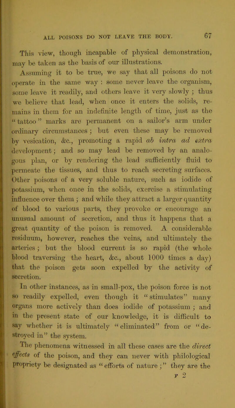 This view, though incapable of physical demonstration, may be taken as the basis of our illustrations. Assuming it to be true, we say that all poisons do not operate in the same way : some never leave the organism, some leave it readily, and others leave it very slowly ; thus we believe that lead, when once it enters the solids, re- mains in them for an indefinite length of time, just as the “ tattoo ” marks are permanent on a sailor’s arm under ordinary circumstances; but even these may be removed by vesication, &c., promoting a rapid ah intra ad extra development; and so may lead be removed by an analo- gous plan, or by rendering the lead sufficiently fluid to permeate the tissues, and thus to reach secreting surfaces. Other poisons of a very soluble nature, such as iodide of potassium, when once in the solids, exercise a stimulating influence over them ; and while they attract a larger quantity of blood to various parts, they provoke or encourage an unusual amount of secretion, and thus it happens that a great quantity of the poison is removed. A considerable residuum, however, reaches the veins, and ultimately the arteries; but the blood current is so rapid (the whole blood traversing the heart, &c., about 1000 times a day) that the poison gets soon expelled by the activity of secretion. In other instances, as in small-pox, the poison force is not so readily expelled, even though it “ stimulates” many organs more actively than does iodide of potassium ; and in the present state of our knowledge, it is difficult to say whether it is ultimately “eliminated” from or “de- stroyed in” the system. The phenomena witnessed in all these cases are the direct effects of the poison, and they can never with philological propriety be designated as “ efforts of nature ; ” they are the e 2