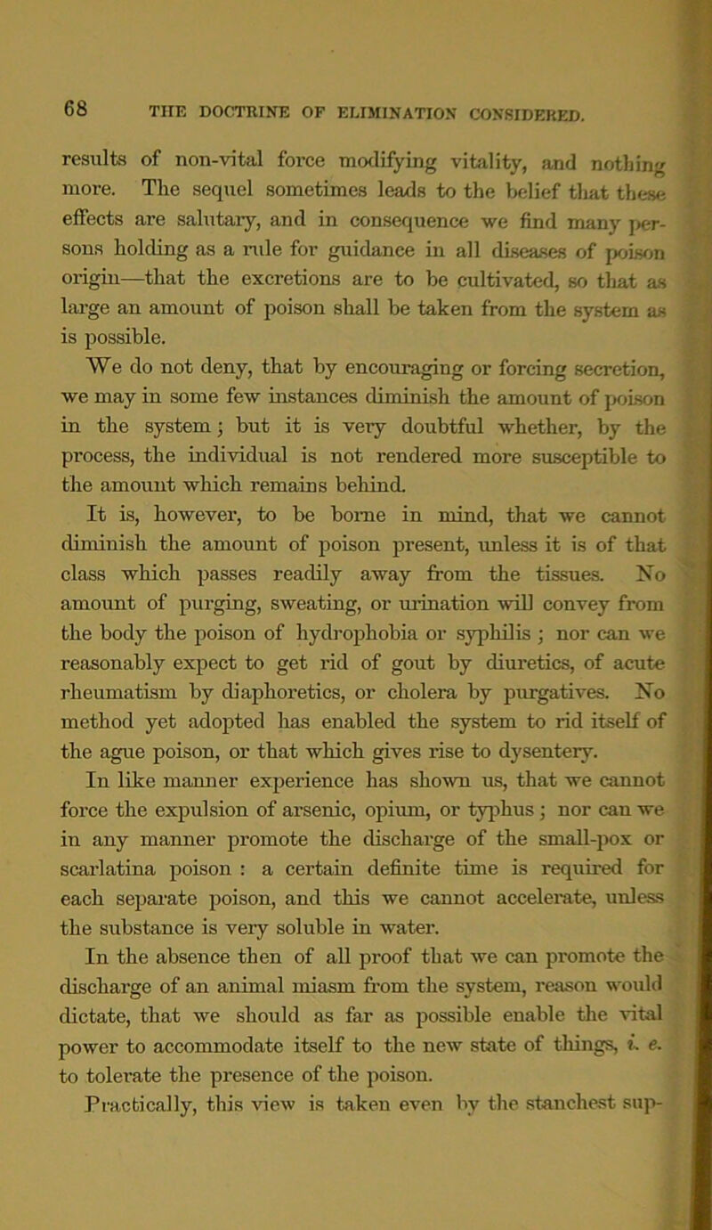 results of non-vital force mollifying vitality, and nothing more. The sequel sometimes leads to the belief that these effects are salutary, and in consequence we find many per- sons holding as a rule for guidance in all diseases of poison origin—that the excretions are to be cultivated, so that as large an amount of poison shall be taken from the system as is possible. We do not deny, that by encouraging or forcing secretion, we may in some few instances diminish the amount of poison in the system; but it is veiy doubtful whether, by the process, the individual is not rendered more susceptible to the amount which remains behind It is, however, to be borne in mind, that we cannot diminish the amount of poison present, unless it is of that class which passes readily away from the tissues. Ho amount of purging, sweating, or urination will convey from the body the poison of hydrophobia or syphilis ; nor can we reasonably expect to get rid of gout by diuretics, of acute rheumatism by diaphoretics, or cholera by purgatives. Ho method yet adopted has enabled the system to rid itself of the ague poison, or that which gives rise to dysentery. In like manner experience has shown us, that we cannot force the expidsion of arsenic, opium, or typhus; nor can we in any manner promote the discharge of the small-pox or scarlatina poison : a certain definite time is required for each separate poison, and this we cannot accelerate, unless the substance is very soluble in water. In the absence then of all proof that we can promote the discharge of an animal miasm from the system, reason would dictate, that we should as far as possible enable the vital power to accommodate itself to the new state of things, i. e. to tolerate the presence of the poison. Practically, this view is taken even by the stanchest sup-