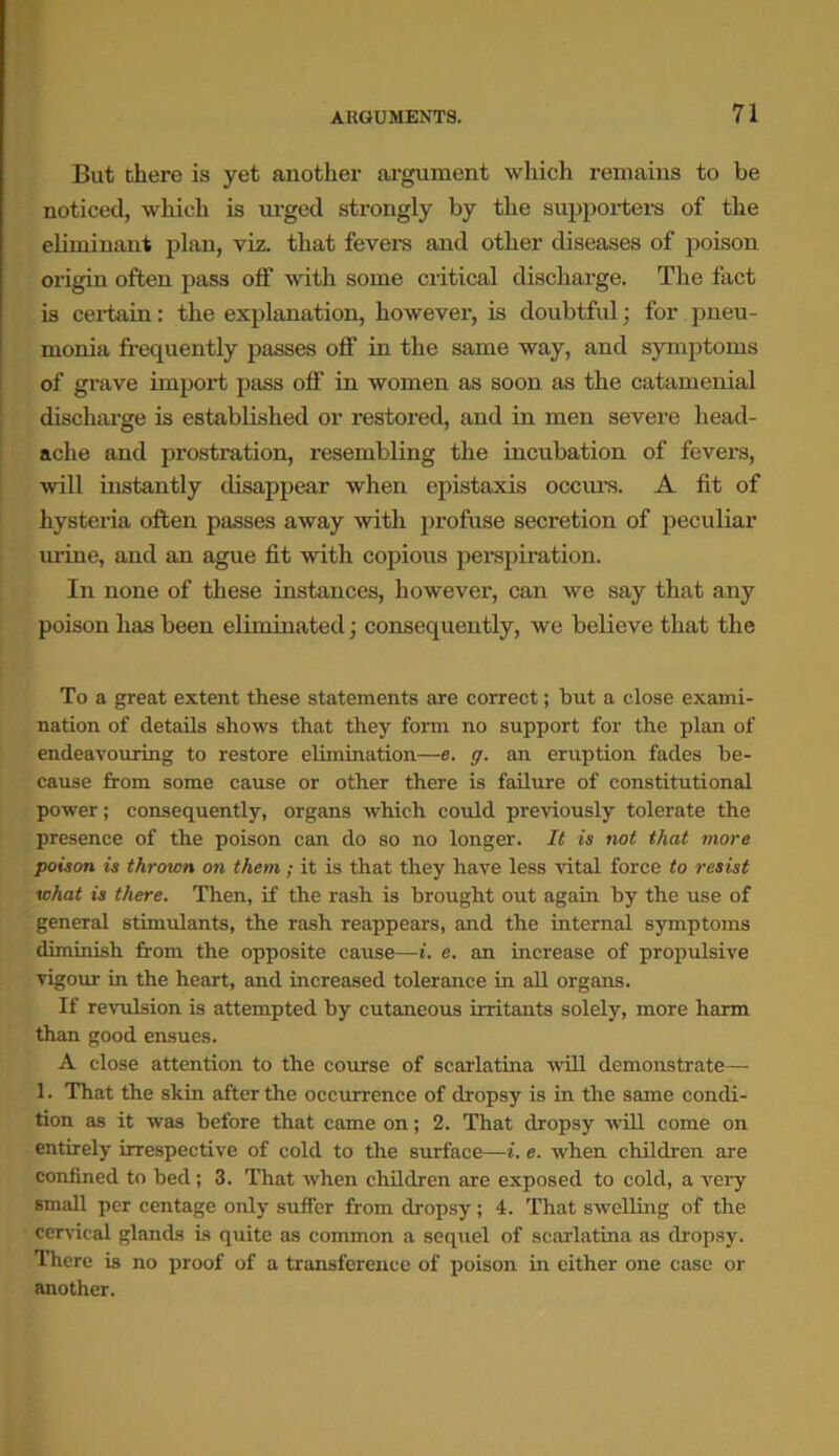 But there is yet another argument which remains to be noticed, which is urged strongly by the supporters of the eliminant plan, viz. that fevers and other diseases of poison origin often pass off with some critical discharge. The fact is certain: the explanation, however, is doubtful; for pneu- monia frequently passes off in the same way, and symptoms of grave import pass off in women as soon as the catamenial discharge is established or restored, and in men severe head- ache and prostration, resembling the incubation of fevers, will instantly disappear when epistaxis occurs. A fit of hystei'ia often passes away with profuse secretion of peculiar urine, and an ague fit with copious perspiration. In none of these instances, however, can we say that any poison has been eliminated; consequently, we believe that the To a great extent these statements are correct; but a close exami- nation of details shows that they form no support for the plan of endeavouring to restore elimination—e. g. an eruption fades be- cause from some cause or other there is failure of constitutional power; consequently, organs which could previously tolerate the presence of the poison can do so no longer. It is not that more poison is thrown on them; it is that they have less vital force to resist what is there. Then, if the rash is brought out again by the use of general stimulants, the rash reappears, and the internal symptoms diminish from the opposite cause—i. e. an increase of propulsive vigour in the heart, and increased tolerance in all organs. If revulsion is attempted by cutaneous irritants solely, more harm than good ensues. A close attention to the course of scarlatina will demonstrate— 1. That the skin after the occurrence of dropsy is in the same condi- tion as it was before that came on; 2. That dropsy will come on entirely irrespective of cold to the surface—i. e. when children are confined to bed; 3. That when children are exposed to cold, a very small per centage only suffer from dropsy; 4. That swelling of the cervical glands is quite as common a sequel of scarlatina as dropsy. There is no proof of a transference of poison in either one case or another.