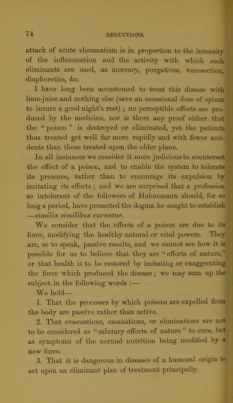 attack of acute rheumatism is in proportion to the intensity of the inflammation and the activity with which such eliminants are used, as mercury, purgatives, venesection, diaphoretics, &c. I have long been accustomed to treat this disease with lime-juice and nothing else (save an occasional dose of opium to insure a good night’s rest) ; no perceptible effects are pro- duced by the medicine, nor is there any proof either that the “ poison ” is destroyed or eliminated, yet the patients thus treated get well far more rapidly and with fewer acci- dents than those treated upon the older plans. In all instances we consider it more judicious to counteract the effect of a poison, and to enable the system to tolerate its presence, rather than to encourage its expulsion by imitating its effects ; and we are surprised that a profession so intolerant of the followers of Hahnemann should, for so long a period, have promoted the dogma he sought to establish —similia similibus cv/rantur. We consider that the effects of a poison are due to its force, modifying the healthy natural or vital powers. They are, so to speak, passive results, and we cannot see how it is possible for us to believe that they are “efforts of nature,” ,< or that health is to be restored by imitating or exaggerating the force which produced the disease; we may sum up the subject in the following words :— We hold— 1. That the processes by which poisons are expelled from the body are passive rather than active. 2. That evacuations, emanations, or eliminations are not to be considered as “ salutary efforts of nature ” to cme, but as symptoms of the normal nutrition being modified by a new force. 3. That it is dangerous in diseases of a humoral origin to act upon an eliminant plan of treatment principally.