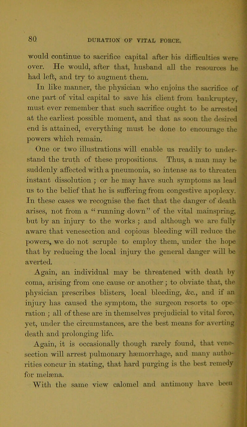 would continue to sacrifice capital after his difficulties were over. He would, after that, husband all the resources he had left, and tiy to augment them. In like manner, the physician who enjoins the sacrifice of one part of vital capital to save his client from bankruptcy, must ever remember that such sacrifice ought to be arrested at the earliest possible moment, and that as soon the desired end is attained, everything must be done to encourage the powers which remain. One or two illustrations will enable us readily to under- stand the truth of these propositions. Thus, a man may be suddenly affected with a pneumonia, so intense as to threaten instant dissolution ; or he may have such symptoms as lead us to the belief that he is suffering from congestive apoplexy. In these cases we recognise the fact that the danger of death arises, not from a “ running down” of the vital mainspring, but by an injury to the works ; and although we are fully aware that venesection and copious bleeding will reduce the powers, we do not scruple to employ them, under the hope that by reducing the local injury the general danger will be averted. Again, an individual may be threatened with death by coma, arising from one cause or another; to obviate that, the physician prescribes blisters, local bleeding, <fcc., and if an injury has caused the symptom, the surgeon resorts to ope- ration ; all of these are in themselves prejudicial to vital force, yet, under the circumstances, are the best means for averting deatli and prolonging life. Again, it is occasionally though rarely found, that vene- section will arrest pulmonary hemorrhage, and many autho- rities concur in stating, that hard purging is the best remedy for melsena. With the same view calomel and antimony have been