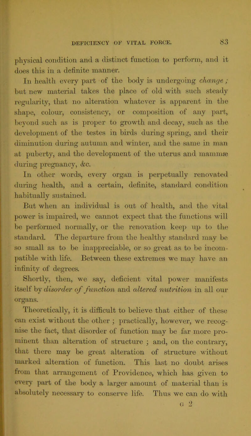 physical condition and a distinct function to perform, and it does this in a definite manner. In health every part of the body is undergoing change ; but new material takes the place of old with such steady regularity, that no alteration whatever is apparent in the shape, colour, consistency, or composition of any part, beyond such as is proper to growth and decay, such as the development of the testes in birds during spring, and their diminution during autumn and winter, and the same in man at puberty, and the development of the uterus and mammae during pregnancy, &c. In other words, every organ is perpetually renovated during health, and a certain, definite, standard condition habitually sustained. But when an individual is out of health, and the vital power is impaired, we cannot expect that the functions will be performed normally, or the renovation keep up to the standard The departure from the healthy standard may be so small as to be inappreciable, or so great as to be incom- patible with life. Between these extremes we may have an infinity of degrees. Shortly, then, we say, deficient vital power manifests itself by disorder of function and altered nutrition in all our organs. Theoretically, it is difficult to believe that either of these can exist without the other ; practically, however, we recog- nise the fact, that disorder of function may be far more pro- minent than alteration of structure ; and, on the contrary, that there may be great alteration of structure without marked alteration of function. This last no doubt arises from that arrangement of Providence, which has given to every part of the body a larger amount of material than is absolutely necessary to conserve life. Thus we can do with