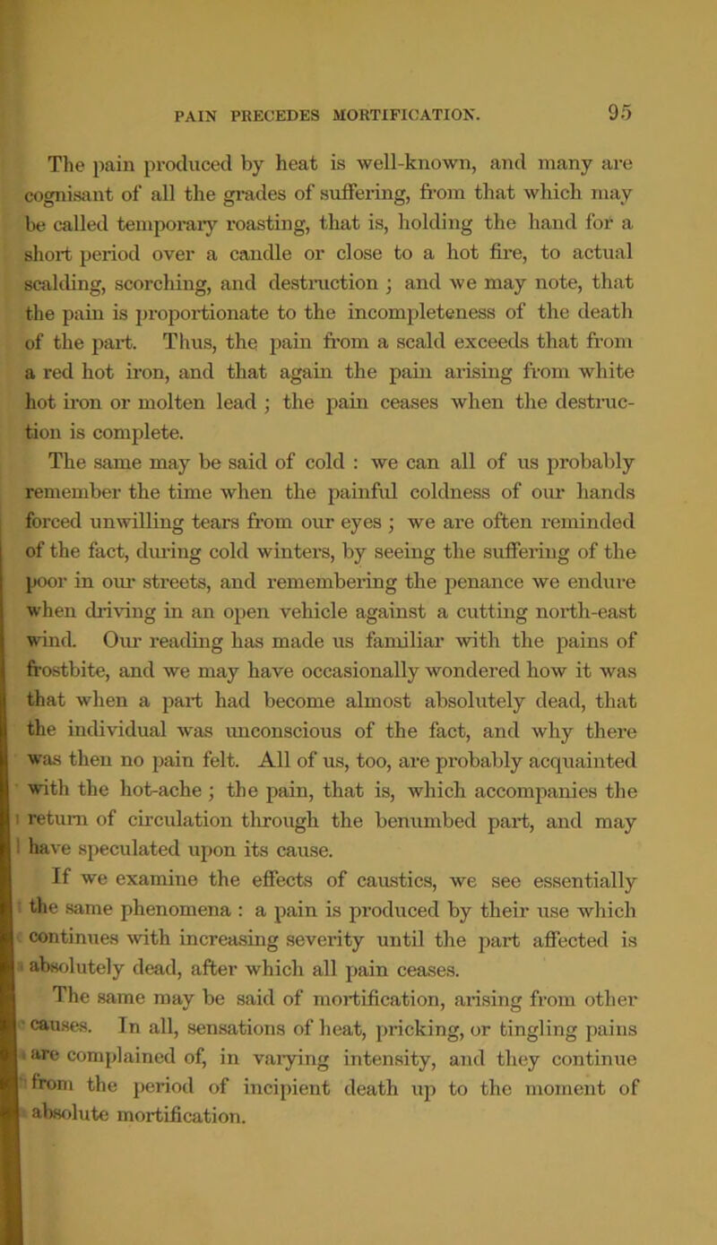 The pain produced by heat is well-known, and many are cognisant of all the grades of suffering, from that which may be called temporary roasting, that is, holding the hand for a short period over a candle or close to a hot fire, to actual scalding, scorching, and destruction ; and we may note, that the pain is proportionate to the incompleteness of the death of the part. Thus, the pain from a scald exceeds that from a red hot iron, and that again the pain arising from white hot iron or molten lead ; the pain ceases when the destruc- tion is complete. The same may be said of cold : we can all of us probably remember the time when the painful coldness of our hands forced unwilling tears from our eyes ; we are often reminded of the fact, during cold winters, by seeing the suffering of the poor in our streets, and remembering the penance we endure when diiring in an open vehicle against a cutting north-east wind. Our reading has made us familiar with the pains of frostbite, and we may have occasionally wondered how it was that when a part had become almost absolutely dead, that the individual was unconscious of the fact, and why there was then no pain felt. All of us, too, are probably acquainted with the hot-ache; the pain, that is, which accompanies the i return of circulation through the benumbed part, and may ! have speculated upon its cause. If we examine the effects of caustics, we see essentially the same phenomena : a pain is produced by their use which continues with increasing severity until the part affected is absolutely dead, after which all pain ceases. The same may be said of mortification, arising from other causes. In all, sensations of heat, pricking, or tingling pains . are complained of, in varying intensity, and they continue from the period of incipient death up to the moment of absolute mortification.