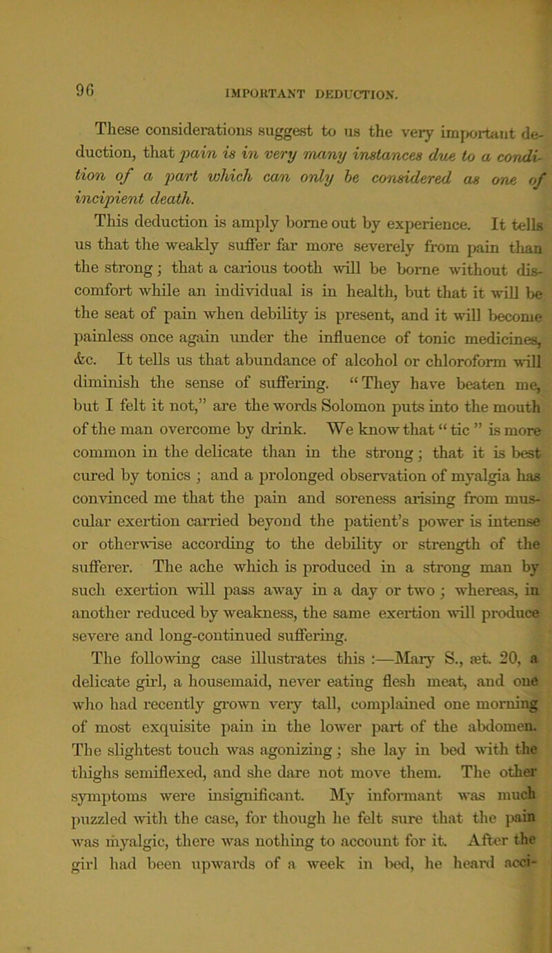 90 IMPORTANT DEDUCTION. These considerations suggest to us the very important de- duction, that pain is in very many instances due to a condi- tion of a part which can only he considered as one of incipient death. This deduction is amply home out by experience. It tells us that the weakly suffer far more severely from pain than the strong; that a carious tooth will be borne without dis- comfort while an individual is in health, but that it will be the seat of pain when debility is present, and it will become painless once again under the influence of tonic medicines, etc. It tells us that abundance of alcohol or chloroform will diminish the sense of suffering. “They have beaten me, but I felt it not,” are the words Solomon puts into the mouth of the man overcome by drink. We know that “ tic ” is more common in the delicate than in the strong : that it is best cured by tonics ; and a prolonged observation of myalgia has convinced me that the pain and soreness arising from mus- cular exertion carried beyond the patient’s power is intense or otherwise according to the debility or strength of the sufferei-. The ache which is produced in a strong man by such exertion will pass away in a day or two ; whereas, in another reduced by weakness, the same exertion will produce severe and long-continued suffering. The following case illustrates this :—Mary S., set. 20, a delicate girl, a housemaid, never eating flesh meat, and one who had recently grown very tall, complained one morning of most exquisite pain in the lower part of the abdomen. The slightest touch was agonizing; she lay in bed with the thighs semillexed, and she dare not move them. The other symptoms were insignificant. My informant was much puzzled with the case, for though he felt sure that the pain was myalgic, there was nothing to account for it. After the girl had been upwards of a week in lied, he heard acci-