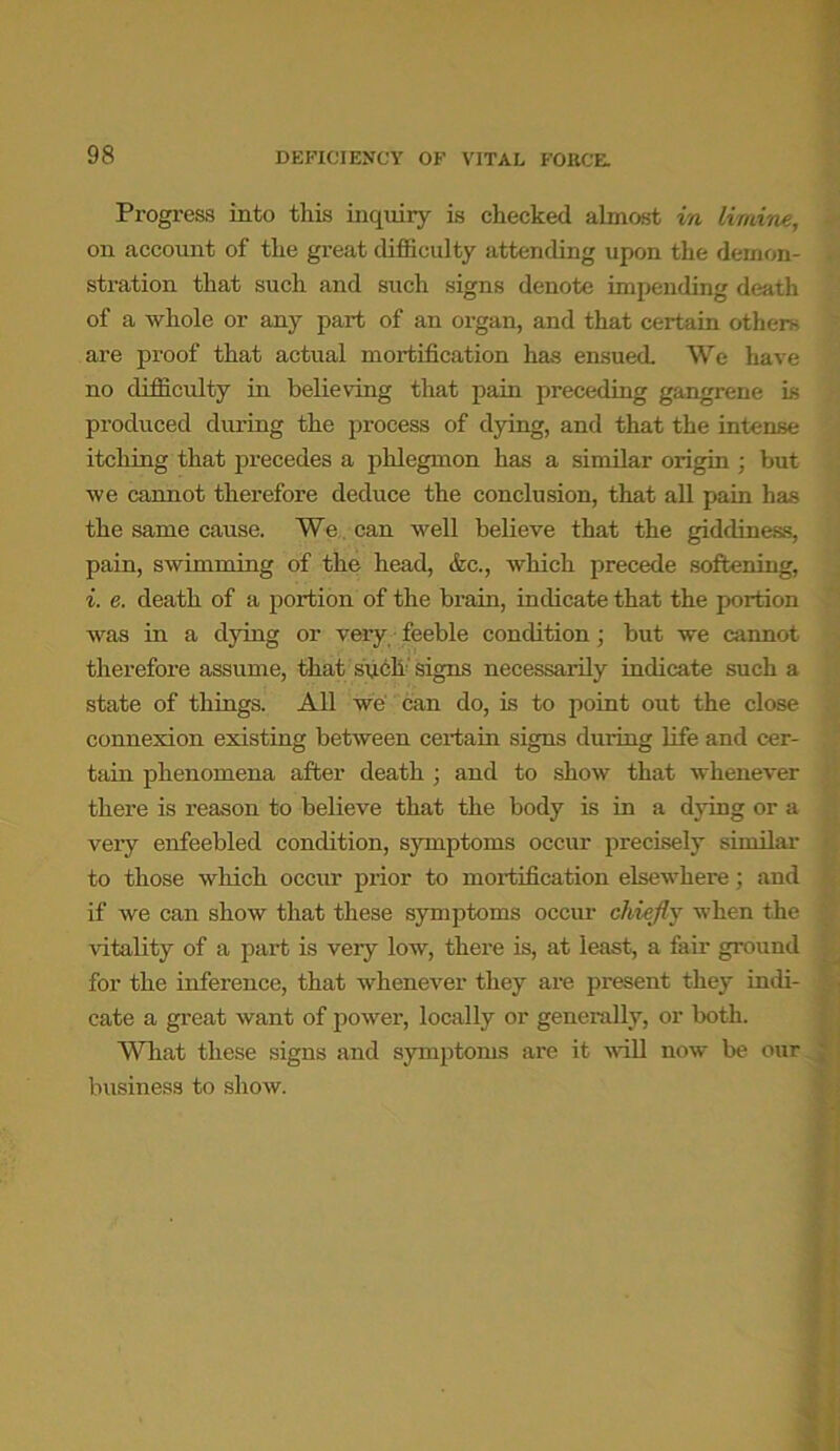 Progress into this inquiry is checked almost in limine, on account of the great difficulty attending upon the demon- stration that such and such signs denote impending death of a whole or any part of an organ, and that certain others are proof that actual mortification has ensued. We have no difficulty in believing that pain preceding gangrene is produced during the process of dying, and that the intense itching that precedes a phlegmon has a similar origin ; but we cannot therefore deduce the conclusion, that all pain has the same cause. We can well believe that the giddiness, pain, swimming of the head, &c., which precede softening, i. e. death of a portion of the brain, indicate that the portion was in a dying or very feeble condition; but we cannot therefore assume, that subk signs necessarily indicate such a state of things. All we can do, is to point out the close connexion existing between certain signs dui-ing life and cer- tain phenomena after death ; and to show that whenever there is reason to believe that the body is in a dying or a very enfeebled condition, symptoms occur precisely similar to those which occur prior to mortification elsewhere; and if we can show that these symptoms occur chiefly when the vitality of a part is veiy low, there is, at least, a fair ground for the inference, that whenever they are present they indi- cate a great want of power, locally or generally, or both. What these signs and symptoms are it will now be our business to show.