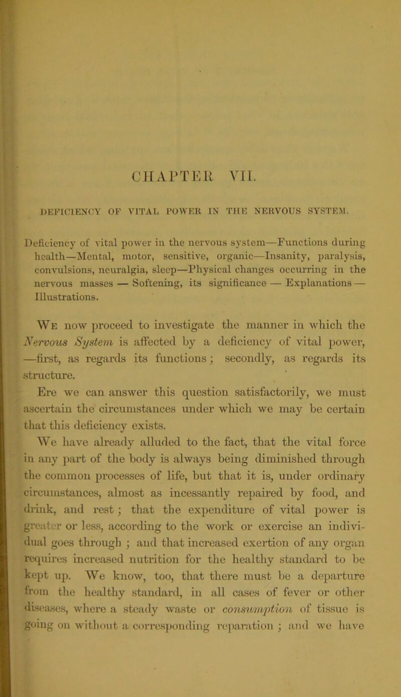 CHAPTER VII. DEFICIENCY OF VITAL POWER IN THE NERVOUS SYSTEM. Deficiency of vital power in the nervous system—Functions during health—Mental, motor, sensitive, organic—Insanity, paralysis, convulsions, neuralgia, sleep—Physical changes occurring in the nervous masses — Softening, its significance — Explanations — Illustrations. We now proceed to investigate the manner in which the Nervous System is affected by a deficiency of vital power, —first, as regards its functions; secondly, as regards its structure. Ere we can answer this question satisfactorily, we must ascertain the circumstances under which we may be certain that this deficiency exists. We have already alluded to the fact, that the vital force in any part of the body is always being diminished through the common processes of life, but that it is, under ordinary circumstances, almost as incessantly repaired by food, and drink, and rest; that the expenditure of vital power is eater or less, according to the work or exercise an indivi- dual goes through ; and that increased exertion of any organ requires increased nutrition for the healthy standard to be kept up. We know, too, that there must be a departure from the healthy standard, in all cases of fever or other diseases, where a steady waste or consumption of tissue is going on without a corresponding reparation ; and we have